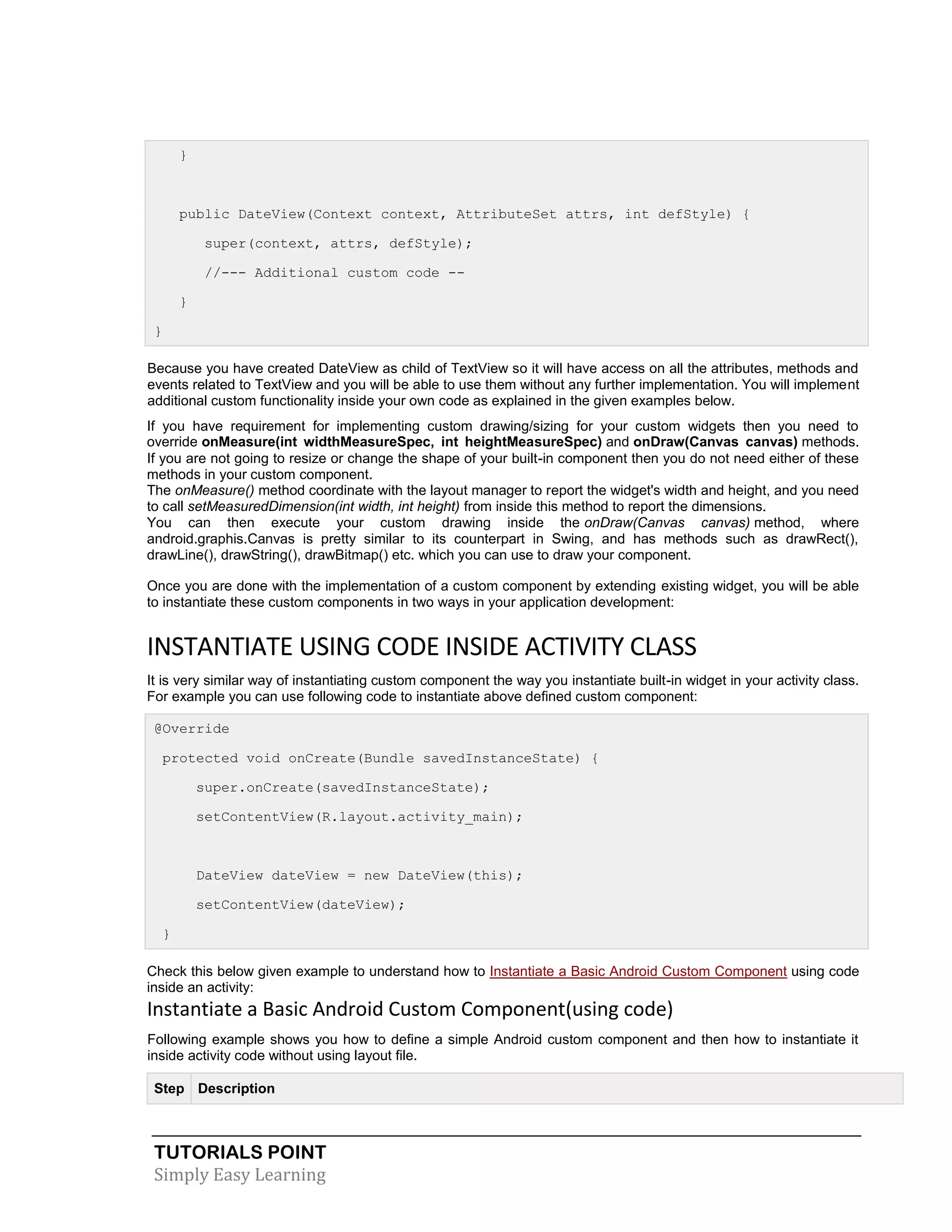 TUTORIALS POINT
Simply Easy Learning
}
public DateView(Context context, AttributeSet attrs, int defStyle) {
super(context, attrs, defStyle);
//--- Additional custom code --
}
}
Because you have created DateView as child of TextView so it will have access on all the attributes, methods and
events related to TextView and you will be able to use them without any further implementation. You will implement
additional custom functionality inside your own code as explained in the given examples below.
If you have requirement for implementing custom drawing/sizing for your custom widgets then you need to
override onMeasure(int widthMeasureSpec, int heightMeasureSpec) and onDraw(Canvas canvas) methods.
If you are not going to resize or change the shape of your built-in component then you do not need either of these
methods in your custom component.
The onMeasure() method coordinate with the layout manager to report the widget's width and height, and you need
to call setMeasuredDimension(int width, int height) from inside this method to report the dimensions.
You can then execute your custom drawing inside the onDraw(Canvas canvas) method, where
android.graphis.Canvas is pretty similar to its counterpart in Swing, and has methods such as drawRect(),
drawLine(), drawString(), drawBitmap() etc. which you can use to draw your component.
Once you are done with the implementation of a custom component by extending existing widget, you will be able
to instantiate these custom components in two ways in your application development:
INSTANTIATE USING CODE INSIDE ACTIVITY CLASS
It is very similar way of instantiating custom component the way you instantiate built-in widget in your activity class.
For example you can use following code to instantiate above defined custom component:
@Override
protected void onCreate(Bundle savedInstanceState) {
super.onCreate(savedInstanceState);
setContentView(R.layout.activity_main);
DateView dateView = new DateView(this);
setContentView(dateView);
}
Check this below given example to understand how to Instantiate a Basic Android Custom Component using code
inside an activity:
Instantiate a Basic Android Custom Component(using code)
Following example shows you how to define a simple Android custom component and then how to instantiate it
inside activity code without using layout file.
Step Description
 