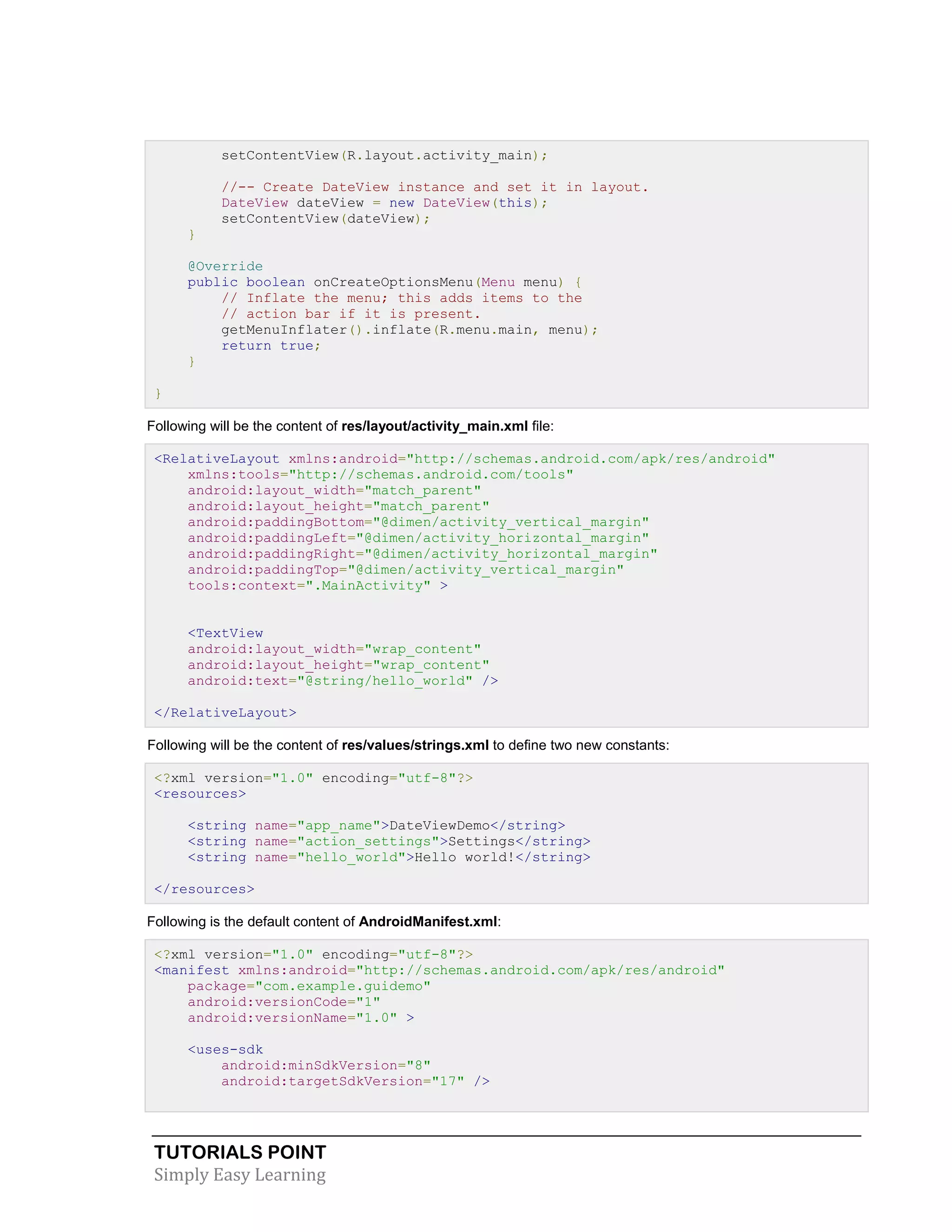 TUTORIALS POINT
Simply Easy Learning
setContentView(R.layout.activity_main);
//-- Create DateView instance and set it in layout.
DateView dateView = new DateView(this);
setContentView(dateView);
}
@Override
public boolean onCreateOptionsMenu(Menu menu) {
// Inflate the menu; this adds items to the
// action bar if it is present.
getMenuInflater().inflate(R.menu.main, menu);
return true;
}
}
Following will be the content of res/layout/activity_main.xml file:
<RelativeLayout xmlns:android="http://schemas.android.com/apk/res/android"
xmlns:tools="http://schemas.android.com/tools"
android:layout_width="match_parent"
android:layout_height="match_parent"
android:paddingBottom="@dimen/activity_vertical_margin"
android:paddingLeft="@dimen/activity_horizontal_margin"
android:paddingRight="@dimen/activity_horizontal_margin"
android:paddingTop="@dimen/activity_vertical_margin"
tools:context=".MainActivity" >
<TextView
android:layout_width="wrap_content"
android:layout_height="wrap_content"
android:text="@string/hello_world" />
</RelativeLayout>
Following will be the content of res/values/strings.xml to define two new constants:
<?xml version="1.0" encoding="utf-8"?>
<resources>
<string name="app_name">DateViewDemo</string>
<string name="action_settings">Settings</string>
<string name="hello_world">Hello world!</string>
</resources>
Following is the default content of AndroidManifest.xml:
<?xml version="1.0" encoding="utf-8"?>
<manifest xmlns:android="http://schemas.android.com/apk/res/android"
package="com.example.guidemo"
android:versionCode="1"
android:versionName="1.0" >
<uses-sdk
android:minSdkVersion="8"
android:targetSdkVersion="17" />
 
