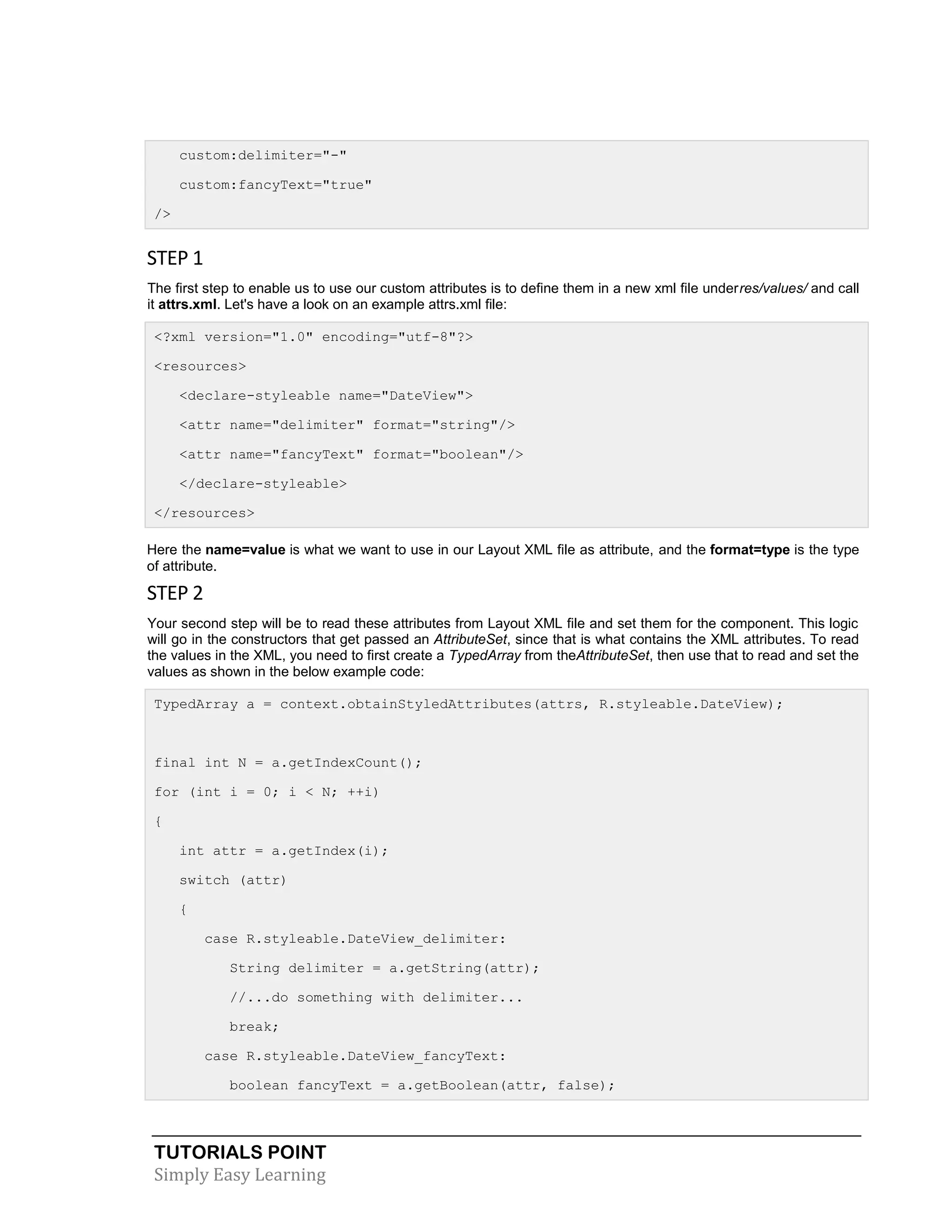 TUTORIALS POINT
Simply Easy Learning
custom:delimiter="-"
custom:fancyText="true"
/>
STEP 1
The first step to enable us to use our custom attributes is to define them in a new xml file underres/values/ and call
it attrs.xml. Let's have a look on an example attrs.xml file:
<?xml version="1.0" encoding="utf-8"?>
<resources>
<declare-styleable name="DateView">
<attr name="delimiter" format="string"/>
<attr name="fancyText" format="boolean"/>
</declare-styleable>
</resources>
Here the name=value is what we want to use in our Layout XML file as attribute, and the format=type is the type
of attribute.
STEP 2
Your second step will be to read these attributes from Layout XML file and set them for the component. This logic
will go in the constructors that get passed an AttributeSet, since that is what contains the XML attributes. To read
the values in the XML, you need to first create a TypedArray from theAttributeSet, then use that to read and set the
values as shown in the below example code:
TypedArray a = context.obtainStyledAttributes(attrs, R.styleable.DateView);
final int N = a.getIndexCount();
for (int i = 0; i < N; ++i)
{
int attr = a.getIndex(i);
switch (attr)
{
case R.styleable.DateView_delimiter:
String delimiter = a.getString(attr);
//...do something with delimiter...
break;
case R.styleable.DateView_fancyText:
boolean fancyText = a.getBoolean(attr, false);
 