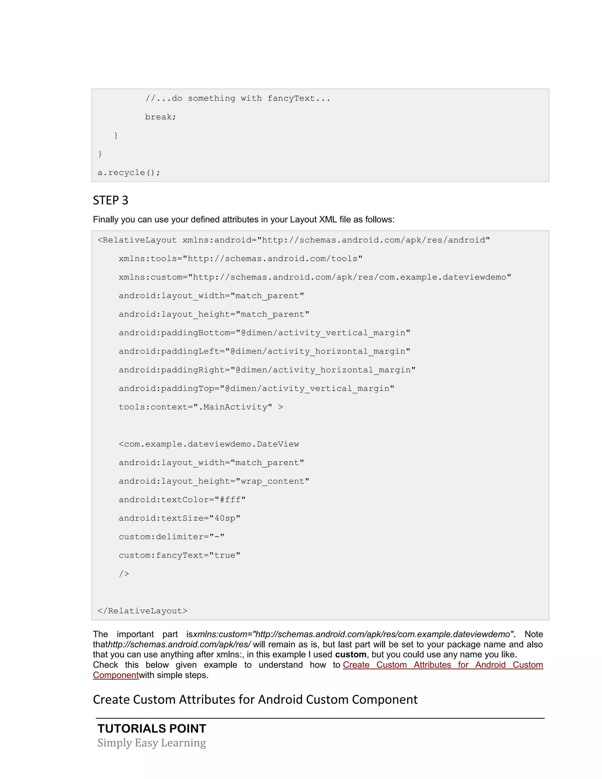 TUTORIALS POINT
Simply Easy Learning
//...do something with fancyText...
break;
}
}
a.recycle();
STEP 3
Finally you can use your defined attributes in your Layout XML file as follows:
<RelativeLayout xmlns:android="http://schemas.android.com/apk/res/android"
xmlns:tools="http://schemas.android.com/tools"
xmlns:custom="http://schemas.android.com/apk/res/com.example.dateviewdemo"
android:layout_width="match_parent"
android:layout_height="match_parent"
android:paddingBottom="@dimen/activity_vertical_margin"
android:paddingLeft="@dimen/activity_horizontal_margin"
android:paddingRight="@dimen/activity_horizontal_margin"
android:paddingTop="@dimen/activity_vertical_margin"
tools:context=".MainActivity" >
<com.example.dateviewdemo.DateView
android:layout_width="match_parent"
android:layout_height="wrap_content"
android:textColor="#fff"
android:textSize="40sp"
custom:delimiter="-"
custom:fancyText="true"
/>
</RelativeLayout>
The important part isxmlns:custom="http://schemas.android.com/apk/res/com.example.dateviewdemo". Note
thathttp://schemas.android.com/apk/res/ will remain as is, but last part will be set to your package name and also
that you can use anything after xmlns:, in this example I used custom, but you could use any name you like.
Check this below given example to understand how to Create Custom Attributes for Android Custom
Componentwith simple steps.
Create Custom Attributes for Android Custom Component
 
