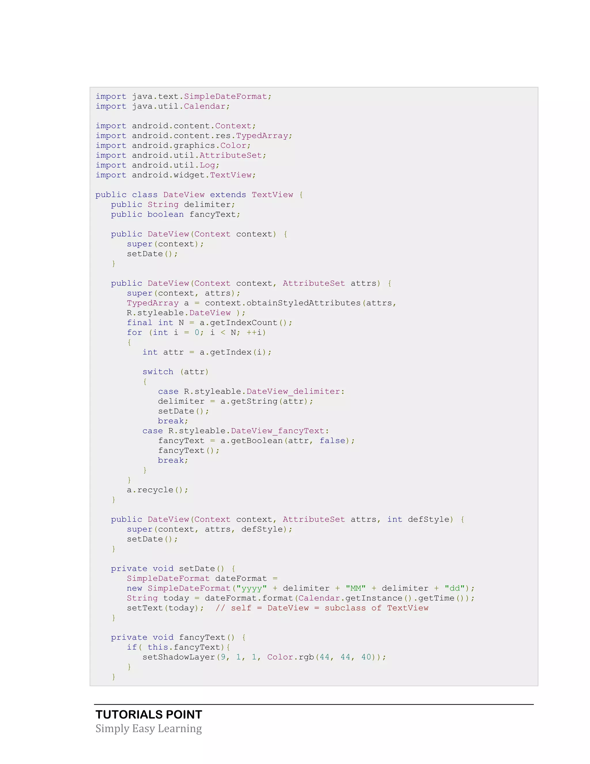 TUTORIALS POINT
Simply Easy Learning
import java.text.SimpleDateFormat;
import java.util.Calendar;
import android.content.Context;
import android.content.res.TypedArray;
import android.graphics.Color;
import android.util.AttributeSet;
import android.util.Log;
import android.widget.TextView;
public class DateView extends TextView {
public String delimiter;
public boolean fancyText;
public DateView(Context context) {
super(context);
setDate();
}
public DateView(Context context, AttributeSet attrs) {
super(context, attrs);
TypedArray a = context.obtainStyledAttributes(attrs,
R.styleable.DateView );
final int N = a.getIndexCount();
for (int i = 0; i < N; ++i)
{
int attr = a.getIndex(i);
switch (attr)
{
case R.styleable.DateView_delimiter:
delimiter = a.getString(attr);
setDate();
break;
case R.styleable.DateView_fancyText:
fancyText = a.getBoolean(attr, false);
fancyText();
break;
}
}
a.recycle();
}
public DateView(Context context, AttributeSet attrs, int defStyle) {
super(context, attrs, defStyle);
setDate();
}
private void setDate() {
SimpleDateFormat dateFormat =
new SimpleDateFormat("yyyy" + delimiter + "MM" + delimiter + "dd");
String today = dateFormat.format(Calendar.getInstance().getTime());
setText(today); // self = DateView = subclass of TextView
}
private void fancyText() {
if( this.fancyText){
setShadowLayer(9, 1, 1, Color.rgb(44, 44, 40));
}
}
 