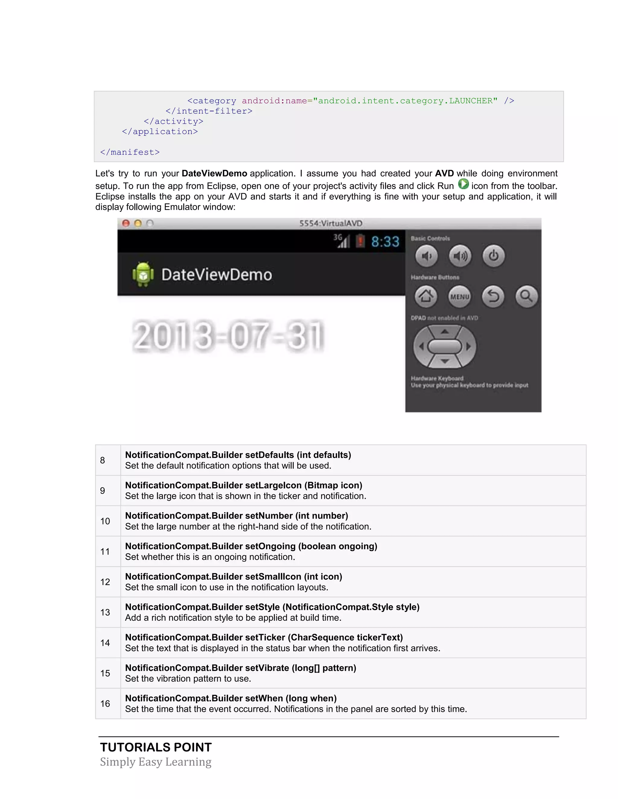 TUTORIALS POINT
Simply Easy Learning
<category android:name="android.intent.category.LAUNCHER" />
</intent-filter>
</activity>
</application>
</manifest>
Let's try to run your DateViewDemo application. I assume you had created your AVD while doing environment
setup. To run the app from Eclipse, open one of your project's activity files and click Run icon from the toolbar.
Eclipse installs the app on your AVD and starts it and if everything is fine with your setup and application, it will
display following Emulator window:
8
NotificationCompat.Builder setDefaults (int defaults)
Set the default notification options that will be used.
9
NotificationCompat.Builder setLargeIcon (Bitmap icon)
Set the large icon that is shown in the ticker and notification.
10
NotificationCompat.Builder setNumber (int number)
Set the large number at the right-hand side of the notification.
11
NotificationCompat.Builder setOngoing (boolean ongoing)
Set whether this is an ongoing notification.
12
NotificationCompat.Builder setSmallIcon (int icon)
Set the small icon to use in the notification layouts.
13
NotificationCompat.Builder setStyle (NotificationCompat.Style style)
Add a rich notification style to be applied at build time.
14
NotificationCompat.Builder setTicker (CharSequence tickerText)
Set the text that is displayed in the status bar when the notification first arrives.
15
NotificationCompat.Builder setVibrate (long[] pattern)
Set the vibration pattern to use.
16
NotificationCompat.Builder setWhen (long when)
Set the time that the event occurred. Notifications in the panel are sorted by this time.
 
