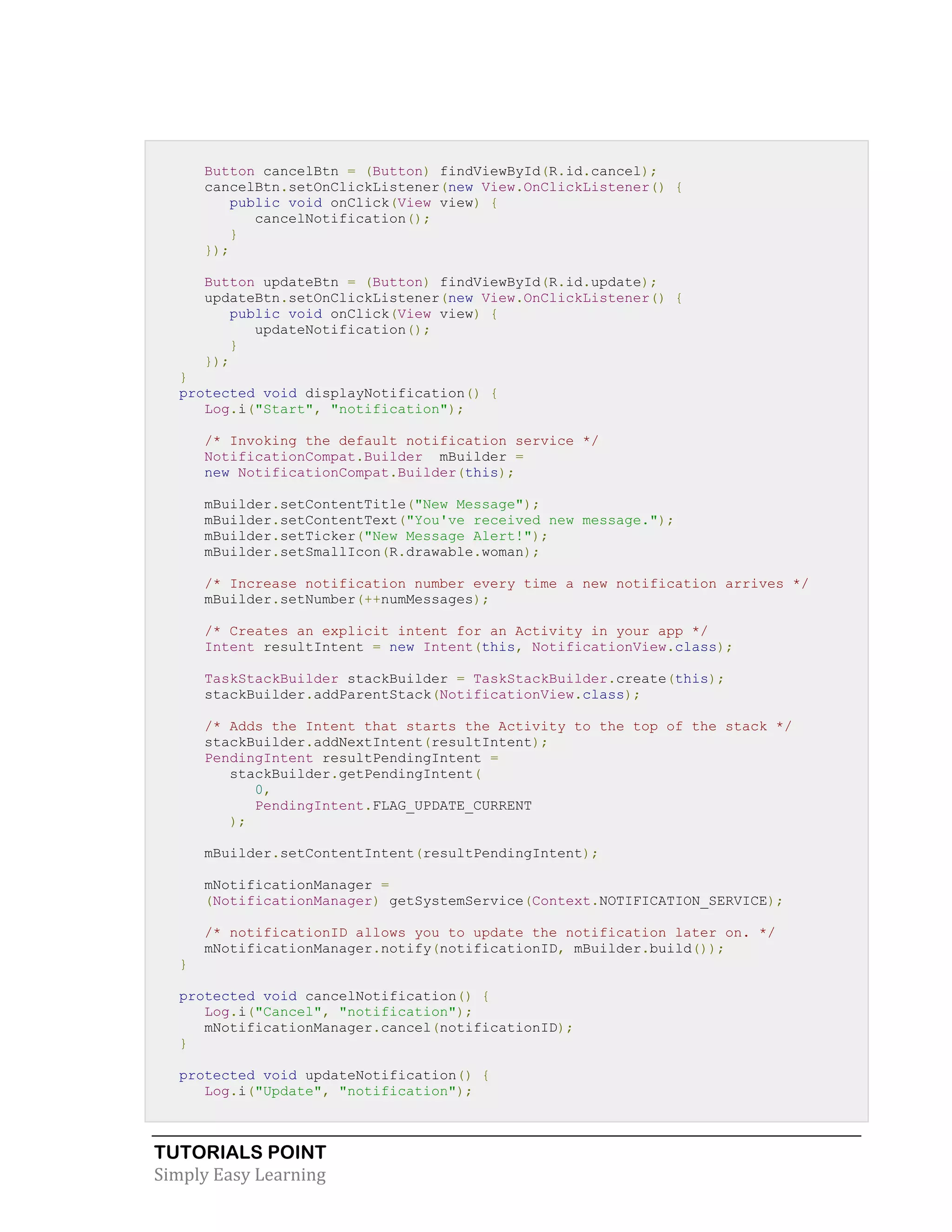 TUTORIALS POINT
Simply Easy Learning
Button cancelBtn = (Button) findViewById(R.id.cancel);
cancelBtn.setOnClickListener(new View.OnClickListener() {
public void onClick(View view) {
cancelNotification();
}
});
Button updateBtn = (Button) findViewById(R.id.update);
updateBtn.setOnClickListener(new View.OnClickListener() {
public void onClick(View view) {
updateNotification();
}
});
}
protected void displayNotification() {
Log.i("Start", "notification");
/* Invoking the default notification service */
NotificationCompat.Builder mBuilder =
new NotificationCompat.Builder(this);
mBuilder.setContentTitle("New Message");
mBuilder.setContentText("You've received new message.");
mBuilder.setTicker("New Message Alert!");
mBuilder.setSmallIcon(R.drawable.woman);
/* Increase notification number every time a new notification arrives */
mBuilder.setNumber(++numMessages);
/* Creates an explicit intent for an Activity in your app */
Intent resultIntent = new Intent(this, NotificationView.class);
TaskStackBuilder stackBuilder = TaskStackBuilder.create(this);
stackBuilder.addParentStack(NotificationView.class);
/* Adds the Intent that starts the Activity to the top of the stack */
stackBuilder.addNextIntent(resultIntent);
PendingIntent resultPendingIntent =
stackBuilder.getPendingIntent(
0,
PendingIntent.FLAG_UPDATE_CURRENT
);
mBuilder.setContentIntent(resultPendingIntent);
mNotificationManager =
(NotificationManager) getSystemService(Context.NOTIFICATION_SERVICE);
/* notificationID allows you to update the notification later on. */
mNotificationManager.notify(notificationID, mBuilder.build());
}
protected void cancelNotification() {
Log.i("Cancel", "notification");
mNotificationManager.cancel(notificationID);
}
protected void updateNotification() {
Log.i("Update", "notification");
 