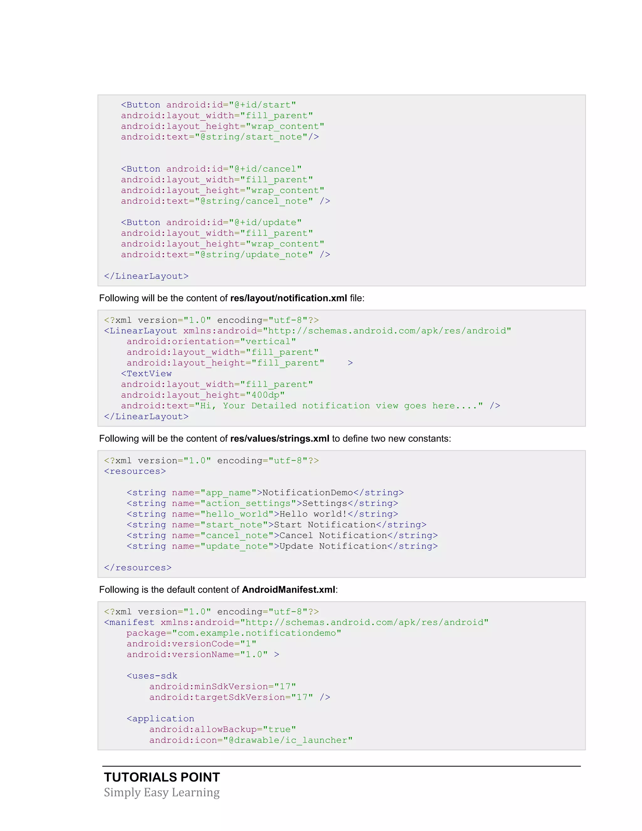 TUTORIALS POINT
Simply Easy Learning
<Button android:id="@+id/start"
android:layout_width="fill_parent"
android:layout_height="wrap_content"
android:text="@string/start_note"/>
<Button android:id="@+id/cancel"
android:layout_width="fill_parent"
android:layout_height="wrap_content"
android:text="@string/cancel_note" />
<Button android:id="@+id/update"
android:layout_width="fill_parent"
android:layout_height="wrap_content"
android:text="@string/update_note" />
</LinearLayout>
Following will be the content of res/layout/notification.xml file:
<?xml version="1.0" encoding="utf-8"?>
<LinearLayout xmlns:android="http://schemas.android.com/apk/res/android"
android:orientation="vertical"
android:layout_width="fill_parent"
android:layout_height="fill_parent" >
<TextView
android:layout_width="fill_parent"
android:layout_height="400dp"
android:text="Hi, Your Detailed notification view goes here...." />
</LinearLayout>
Following will be the content of res/values/strings.xml to define two new constants:
<?xml version="1.0" encoding="utf-8"?>
<resources>
<string name="app_name">NotificationDemo</string>
<string name="action_settings">Settings</string>
<string name="hello_world">Hello world!</string>
<string name="start_note">Start Notification</string>
<string name="cancel_note">Cancel Notification</string>
<string name="update_note">Update Notification</string>
</resources>
Following is the default content of AndroidManifest.xml:
<?xml version="1.0" encoding="utf-8"?>
<manifest xmlns:android="http://schemas.android.com/apk/res/android"
package="com.example.notificationdemo"
android:versionCode="1"
android:versionName="1.0" >
<uses-sdk
android:minSdkVersion="17"
android:targetSdkVersion="17" />
<application
android:allowBackup="true"
android:icon="@drawable/ic_launcher"
 