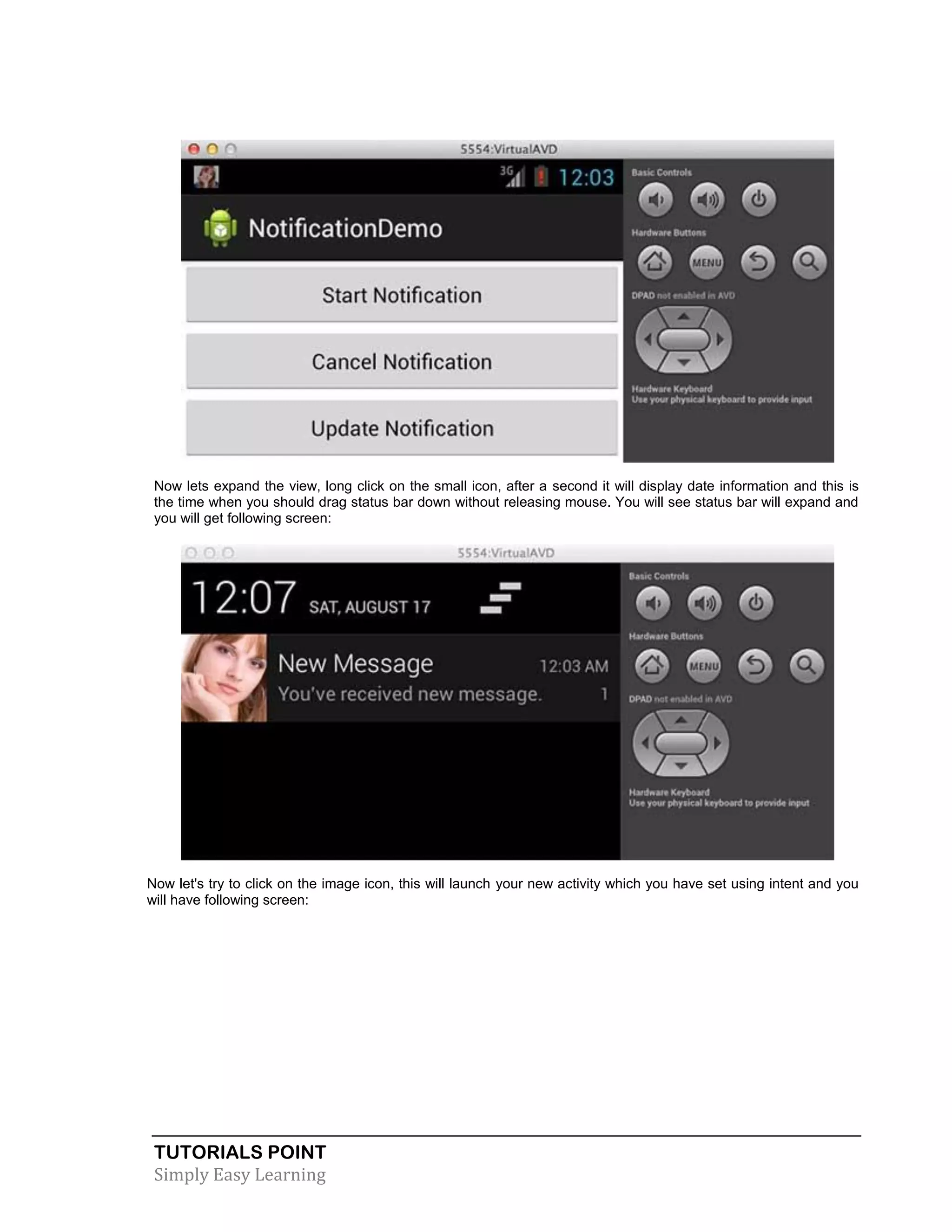 TUTORIALS POINT
Simply Easy Learning
Now lets expand the view, long click on the small icon, after a second it will display date information and this is
the time when you should drag status bar down without releasing mouse. You will see status bar will expand and
you will get following screen:
Now let's try to click on the image icon, this will launch your new activity which you have set using intent and you
will have following screen:
 