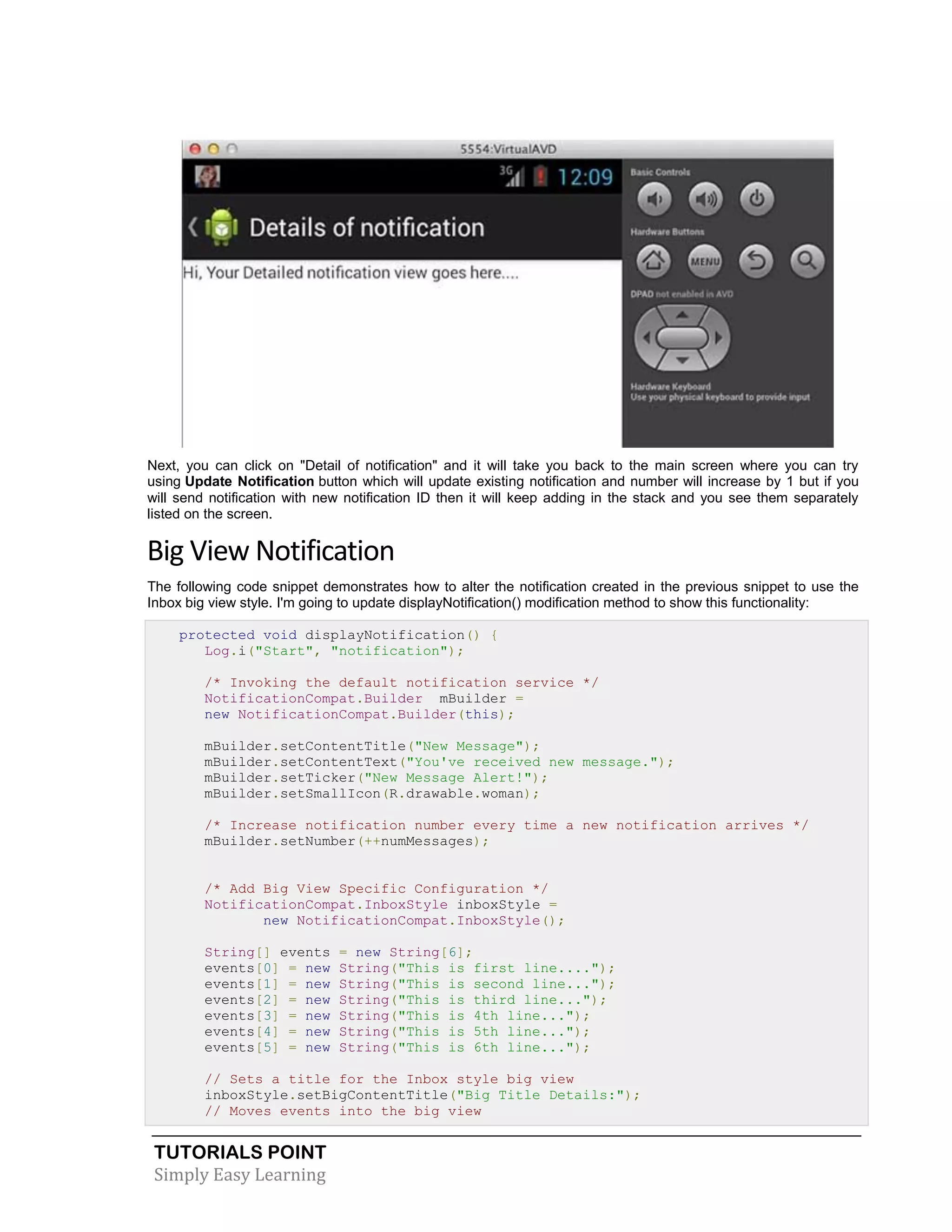TUTORIALS POINT
Simply Easy Learning
Next, you can click on "Detail of notification" and it will take you back to the main screen where you can try
using Update Notification button which will update existing notification and number will increase by 1 but if you
will send notification with new notification ID then it will keep adding in the stack and you see them separately
listed on the screen.
Big View Notification
The following code snippet demonstrates how to alter the notification created in the previous snippet to use the
Inbox big view style. I'm going to update displayNotification() modification method to show this functionality:
protected void displayNotification() {
Log.i("Start", "notification");
/* Invoking the default notification service */
NotificationCompat.Builder mBuilder =
new NotificationCompat.Builder(this);
mBuilder.setContentTitle("New Message");
mBuilder.setContentText("You've received new message.");
mBuilder.setTicker("New Message Alert!");
mBuilder.setSmallIcon(R.drawable.woman);
/* Increase notification number every time a new notification arrives */
mBuilder.setNumber(++numMessages);
/* Add Big View Specific Configuration */
NotificationCompat.InboxStyle inboxStyle =
new NotificationCompat.InboxStyle();
String[] events = new String[6];
events[0] = new String("This is first line....");
events[1] = new String("This is second line...");
events[2] = new String("This is third line...");
events[3] = new String("This is 4th line...");
events[4] = new String("This is 5th line...");
events[5] = new String("This is 6th line...");
// Sets a title for the Inbox style big view
inboxStyle.setBigContentTitle("Big Title Details:");
// Moves events into the big view
 