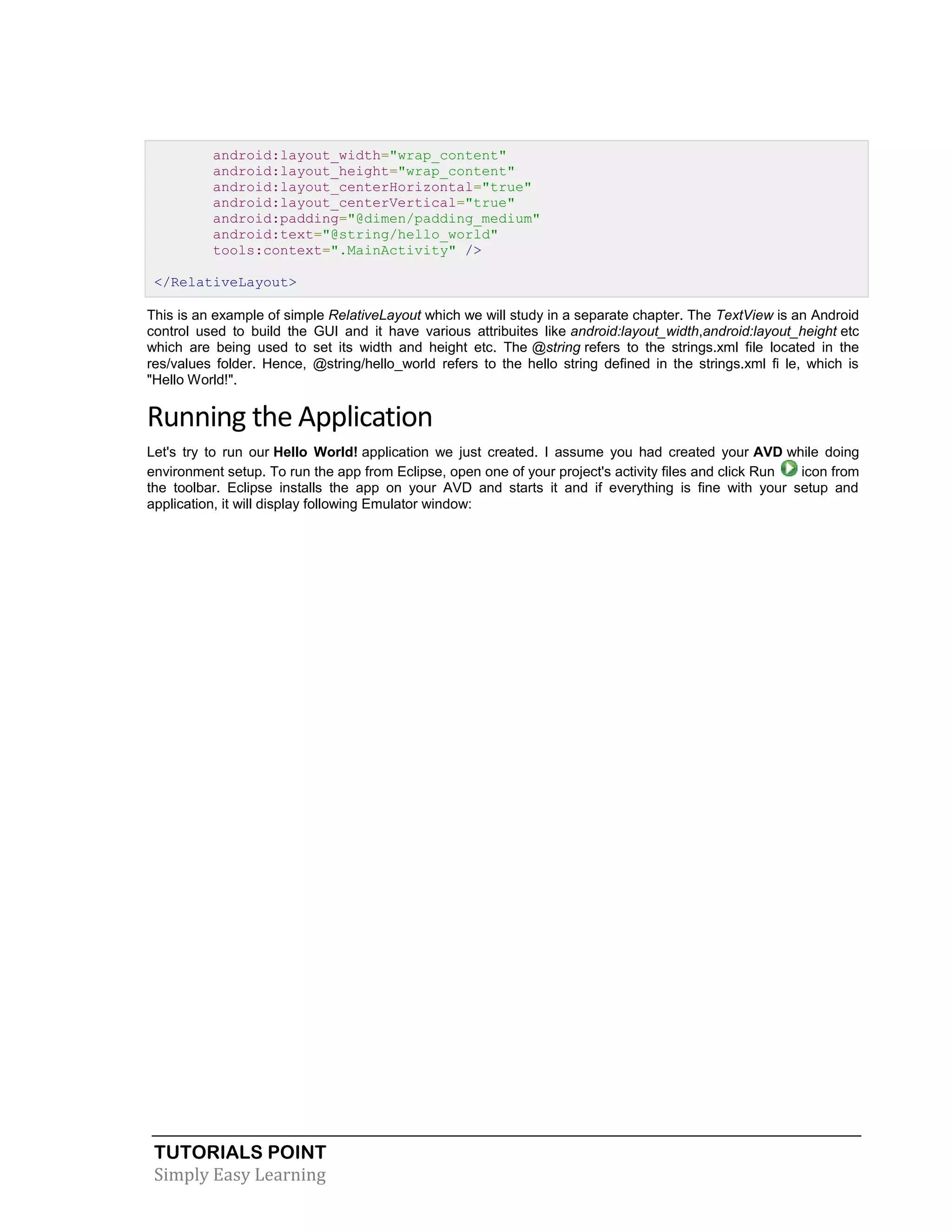 TUTORIALS POINT
Simply Easy Learning
android:layout_width="wrap_content"
android:layout_height="wrap_content"
android:layout_centerHorizontal="true"
android:layout_centerVertical="true"
android:padding="@dimen/padding_medium"
android:text="@string/hello_world"
tools:context=".MainActivity" />
</RelativeLayout>
This is an example of simple RelativeLayout which we will study in a separate chapter. The TextView is an Android
control used to build the GUI and it have various attribuites like android:layout_width,android:layout_height etc
which are being used to set its width and height etc. The @string refers to the strings.xml file located in the
res/values folder. Hence, @string/hello_world refers to the hello string defined in the strings.xml fi le, which is
"Hello World!".
Running the Application
Let's try to run our Hello World! application we just created. I assume you had created your AVD while doing
environment setup. To run the app from Eclipse, open one of your project's activity files and click Run icon from
the toolbar. Eclipse installs the app on your AVD and starts it and if everything is fine with your setup and
application, it will display following Emulator window:
 