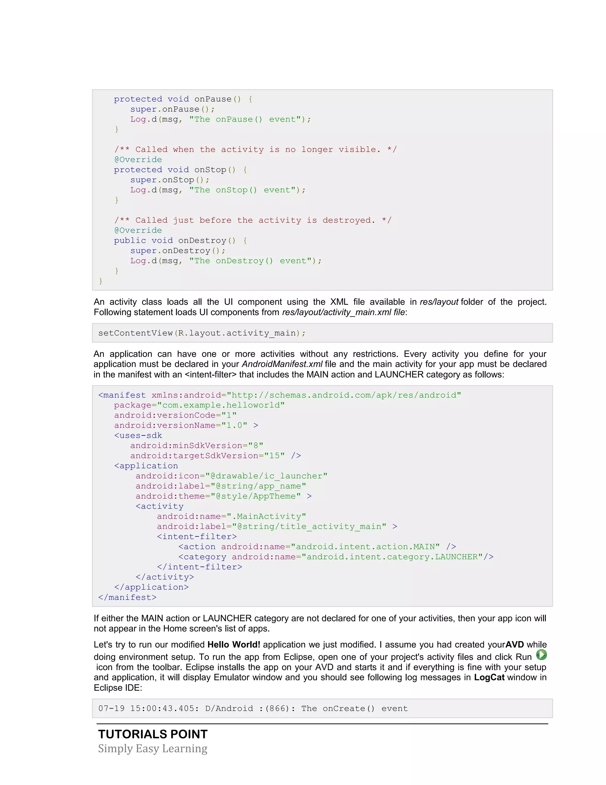 TUTORIALS POINT
Simply Easy Learning
protected void onPause() {
super.onPause();
Log.d(msg, "The onPause() event");
}
/** Called when the activity is no longer visible. */
@Override
protected void onStop() {
super.onStop();
Log.d(msg, "The onStop() event");
}
/** Called just before the activity is destroyed. */
@Override
public void onDestroy() {
super.onDestroy();
Log.d(msg, "The onDestroy() event");
}
}
An activity class loads all the UI component using the XML file available in res/layout folder of the project.
Following statement loads UI components from res/layout/activity_main.xml file:
setContentView(R.layout.activity_main);
An application can have one or more activities without any restrictions. Every activity you define for your
application must be declared in your AndroidManifest.xml file and the main activity for your app must be declared
in the manifest with an <intent-filter> that includes the MAIN action and LAUNCHER category as follows:
<manifest xmlns:android="http://schemas.android.com/apk/res/android"
package="com.example.helloworld"
android:versionCode="1"
android:versionName="1.0" >
<uses-sdk
android:minSdkVersion="8"
android:targetSdkVersion="15" />
<application
android:icon="@drawable/ic_launcher"
android:label="@string/app_name"
android:theme="@style/AppTheme" >
<activity
android:name=".MainActivity"
android:label="@string/title_activity_main" >
<intent-filter>
<action android:name="android.intent.action.MAIN" />
<category android:name="android.intent.category.LAUNCHER"/>
</intent-filter>
</activity>
</application>
</manifest>
If either the MAIN action or LAUNCHER category are not declared for one of your activities, then your app icon will
not appear in the Home screen's list of apps.
Let's try to run our modified Hello World! application we just modified. I assume you had created yourAVD while
doing environment setup. To run the app from Eclipse, open one of your project's activity files and click Run
icon from the toolbar. Eclipse installs the app on your AVD and starts it and if everything is fine with your setup
and application, it will display Emulator window and you should see following log messages in LogCat window in
Eclipse IDE:
07-19 15:00:43.405: D/Android :(866): The onCreate() event
 