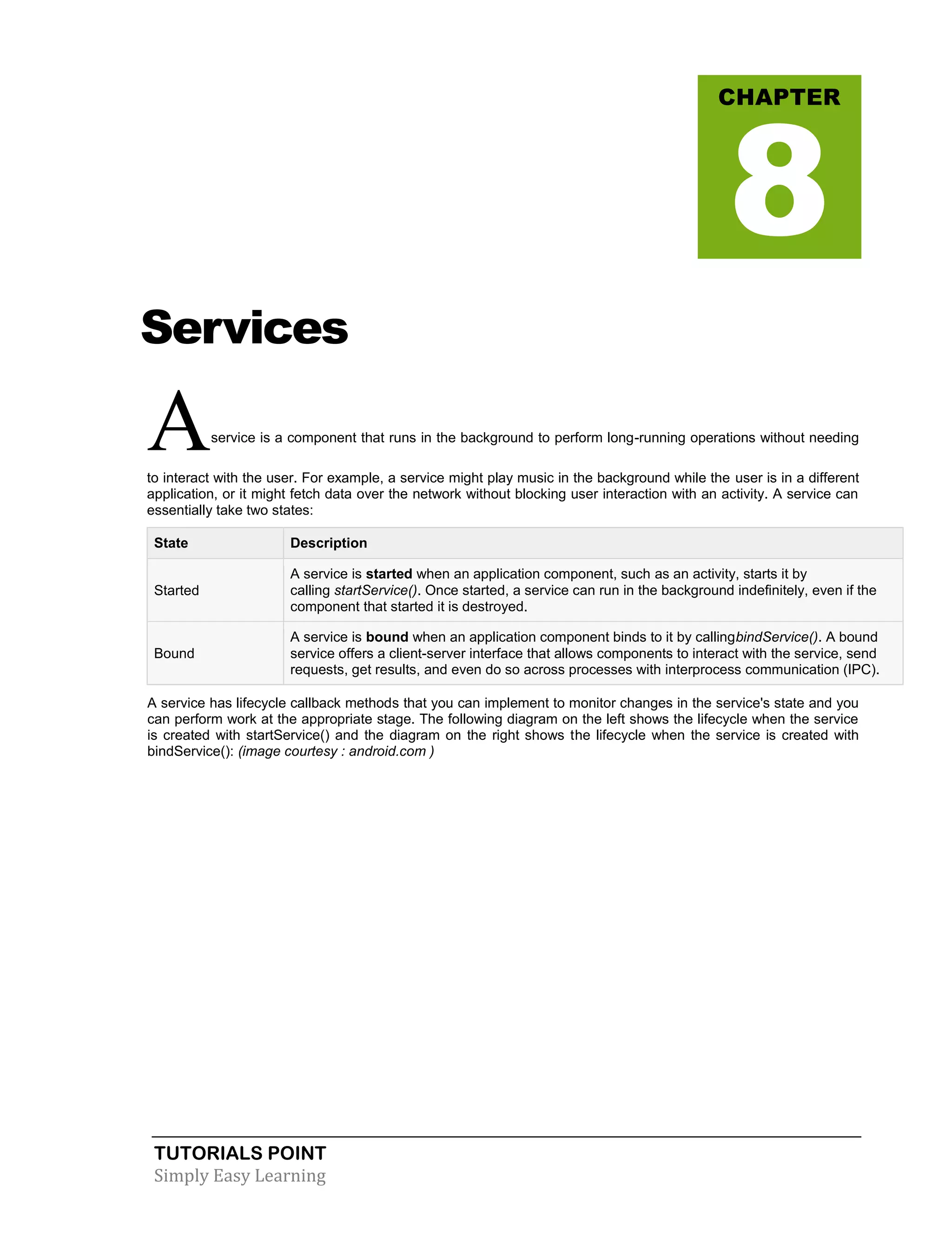 TUTORIALS POINT
Simply Easy Learning
Services
Aservice is a component that runs in the background to perform long-running operations without needing
to interact with the user. For example, a service might play music in the background while the user is in a different
application, or it might fetch data over the network without blocking user interaction with an activity. A service can
essentially take two states:
State Description
Started
A service is started when an application component, such as an activity, starts it by
calling startService(). Once started, a service can run in the background indefinitely, even if the
component that started it is destroyed.
Bound
A service is bound when an application component binds to it by callingbindService(). A bound
service offers a client-server interface that allows components to interact with the service, send
requests, get results, and even do so across processes with interprocess communication (IPC).
A service has lifecycle callback methods that you can implement to monitor changes in the service's state and you
can perform work at the appropriate stage. The following diagram on the left shows the lifecycle when the service
is created with startService() and the diagram on the right shows the lifecycle when the service is created with
bindService(): (image courtesy : android.com )
CHAPTER
8
 