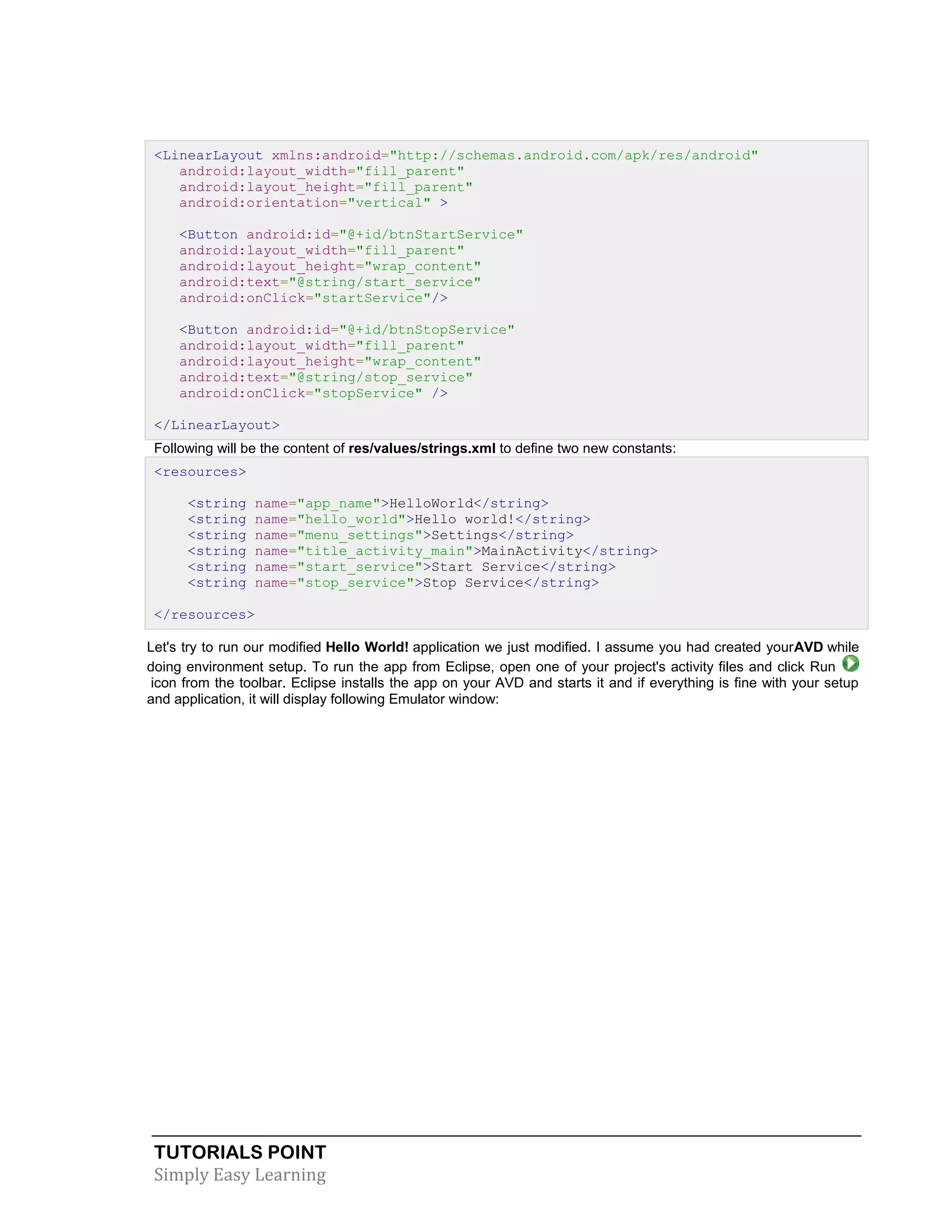TUTORIALS POINT
Simply Easy Learning
<LinearLayout xmlns:android="http://schemas.android.com/apk/res/android"
android:layout_width="fill_parent"
android:layout_height="fill_parent"
android:orientation="vertical" >
<Button android:id="@+id/btnStartService"
android:layout_width="fill_parent"
android:layout_height="wrap_content"
android:text="@string/start_service"
android:onClick="startService"/>
<Button android:id="@+id/btnStopService"
android:layout_width="fill_parent"
android:layout_height="wrap_content"
android:text="@string/stop_service"
android:onClick="stopService" />
</LinearLayout>
Following will be the content of res/values/strings.xml to define two new constants:
<resources>
<string name="app_name">HelloWorld</string>
<string name="hello_world">Hello world!</string>
<string name="menu_settings">Settings</string>
<string name="title_activity_main">MainActivity</string>
<string name="start_service">Start Service</string>
<string name="stop_service">Stop Service</string>
</resources>
Let's try to run our modified Hello World! application we just modified. I assume you had created yourAVD while
doing environment setup. To run the app from Eclipse, open one of your project's activity files and click Run
icon from the toolbar. Eclipse installs the app on your AVD and starts it and if everything is fine with your setup
and application, it will display following Emulator window:
 