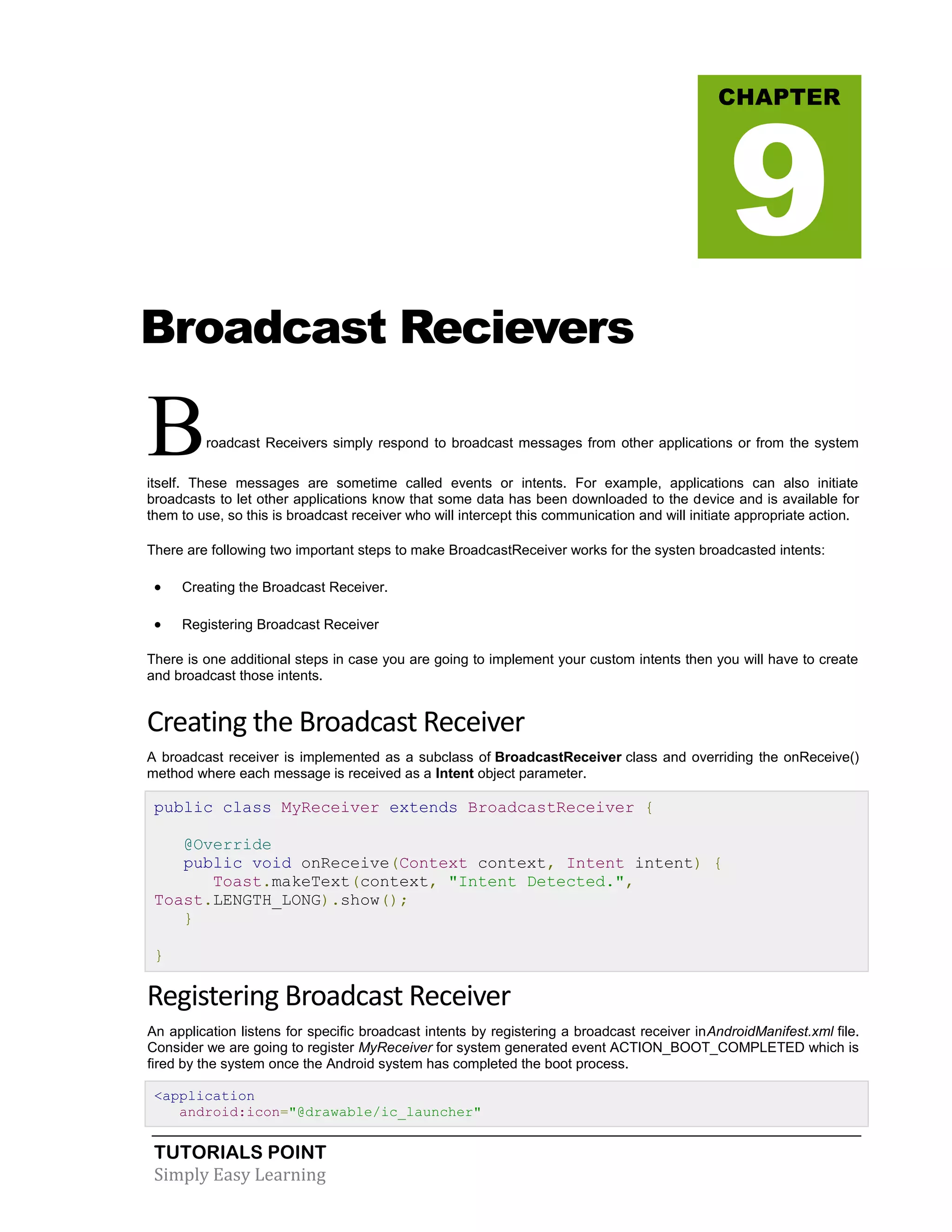 TUTORIALS POINT
Simply Easy Learning
Broadcast Recievers
Broadcast Receivers simply respond to broadcast messages from other applications or from the system
itself. These messages are sometime called events or intents. For example, applications can also initiate
broadcasts to let other applications know that some data has been downloaded to the device and is available for
them to use, so this is broadcast receiver who will intercept this communication and will initiate appropriate action.
There are following two important steps to make BroadcastReceiver works for the systen broadcasted intents:
 Creating the Broadcast Receiver.
 Registering Broadcast Receiver
There is one additional steps in case you are going to implement your custom intents then you will have to create
and broadcast those intents.
Creating the Broadcast Receiver
A broadcast receiver is implemented as a subclass of BroadcastReceiver class and overriding the onReceive()
method where each message is received as a Intent object parameter.
public class MyReceiver extends BroadcastReceiver {
@Override
public void onReceive(Context context, Intent intent) {
Toast.makeText(context, "Intent Detected.",
Toast.LENGTH_LONG).show();
}
}
Registering Broadcast Receiver
An application listens for specific broadcast intents by registering a broadcast receiver inAndroidManifest.xml file.
Consider we are going to register MyReceiver for system generated event ACTION_BOOT_COMPLETED which is
fired by the system once the Android system has completed the boot process.
<application
android:icon="@drawable/ic_launcher"
CHAPTER
9
 