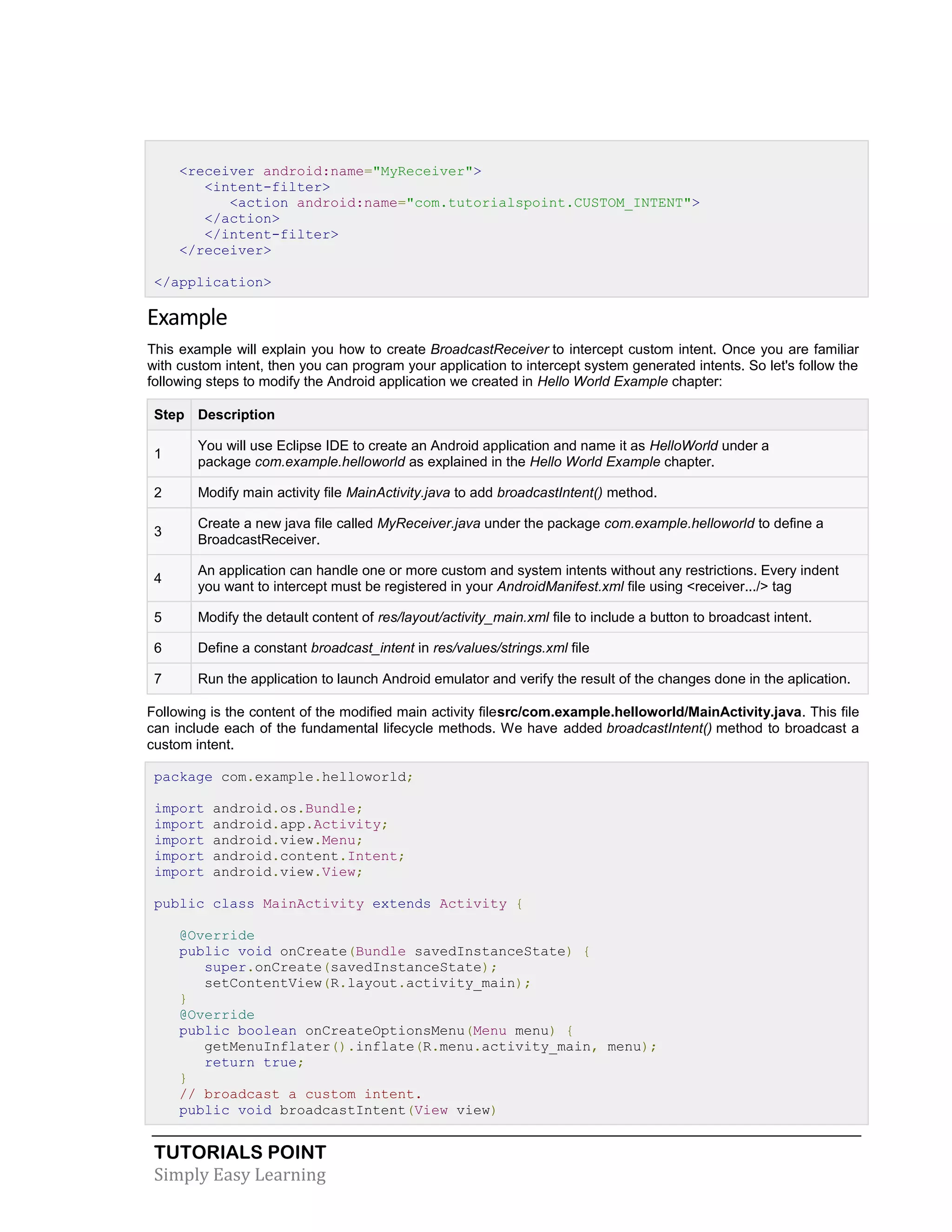 TUTORIALS POINT
Simply Easy Learning
<receiver android:name="MyReceiver">
<intent-filter>
<action android:name="com.tutorialspoint.CUSTOM_INTENT">
</action>
</intent-filter>
</receiver>
</application>
Example
This example will explain you how to create BroadcastReceiver to intercept custom intent. Once you are familiar
with custom intent, then you can program your application to intercept system generated intents. So let's follow the
following steps to modify the Android application we created in Hello World Example chapter:
Step Description
1
You will use Eclipse IDE to create an Android application and name it as HelloWorld under a
package com.example.helloworld as explained in the Hello World Example chapter.
2 Modify main activity file MainActivity.java to add broadcastIntent() method.
3
Create a new java file called MyReceiver.java under the package com.example.helloworld to define a
BroadcastReceiver.
4
An application can handle one or more custom and system intents without any restrictions. Every indent
you want to intercept must be registered in your AndroidManifest.xml file using <receiver.../> tag
5 Modify the detault content of res/layout/activity_main.xml file to include a button to broadcast intent.
6 Define a constant broadcast_intent in res/values/strings.xml file
7 Run the application to launch Android emulator and verify the result of the changes done in the aplication.
Following is the content of the modified main activity filesrc/com.example.helloworld/MainActivity.java. This file
can include each of the fundamental lifecycle methods. We have added broadcastIntent() method to broadcast a
custom intent.
package com.example.helloworld;
import android.os.Bundle;
import android.app.Activity;
import android.view.Menu;
import android.content.Intent;
import android.view.View;
public class MainActivity extends Activity {
@Override
public void onCreate(Bundle savedInstanceState) {
super.onCreate(savedInstanceState);
setContentView(R.layout.activity_main);
}
@Override
public boolean onCreateOptionsMenu(Menu menu) {
getMenuInflater().inflate(R.menu.activity_main, menu);
return true;
}
// broadcast a custom intent.
public void broadcastIntent(View view)
 