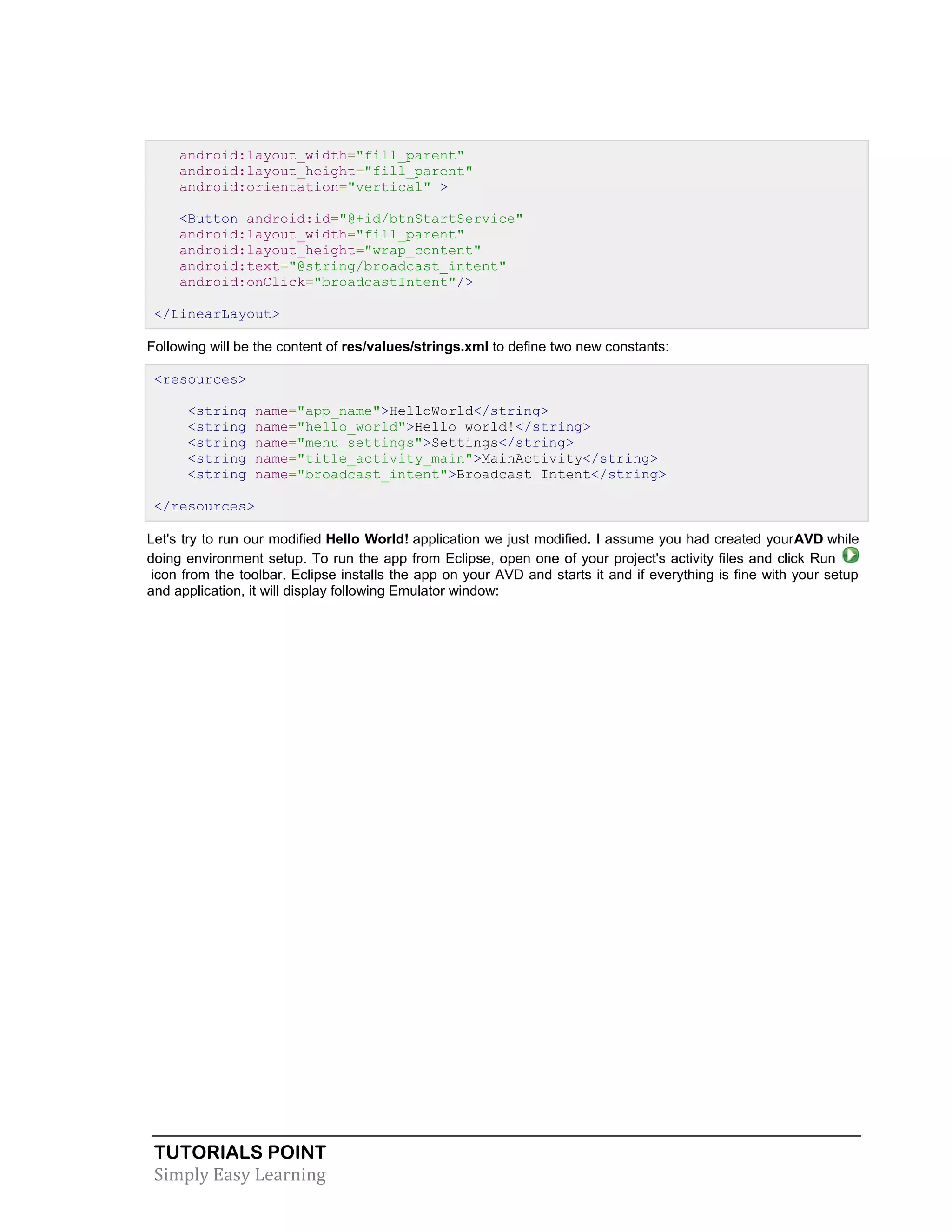 TUTORIALS POINT
Simply Easy Learning
android:layout_width="fill_parent"
android:layout_height="fill_parent"
android:orientation="vertical" >
<Button android:id="@+id/btnStartService"
android:layout_width="fill_parent"
android:layout_height="wrap_content"
android:text="@string/broadcast_intent"
android:onClick="broadcastIntent"/>
</LinearLayout>
Following will be the content of res/values/strings.xml to define two new constants:
<resources>
<string name="app_name">HelloWorld</string>
<string name="hello_world">Hello world!</string>
<string name="menu_settings">Settings</string>
<string name="title_activity_main">MainActivity</string>
<string name="broadcast_intent">Broadcast Intent</string>
</resources>
Let's try to run our modified Hello World! application we just modified. I assume you had created yourAVD while
doing environment setup. To run the app from Eclipse, open one of your project's activity files and click Run
icon from the toolbar. Eclipse installs the app on your AVD and starts it and if everything is fine with your setup
and application, it will display following Emulator window:
 