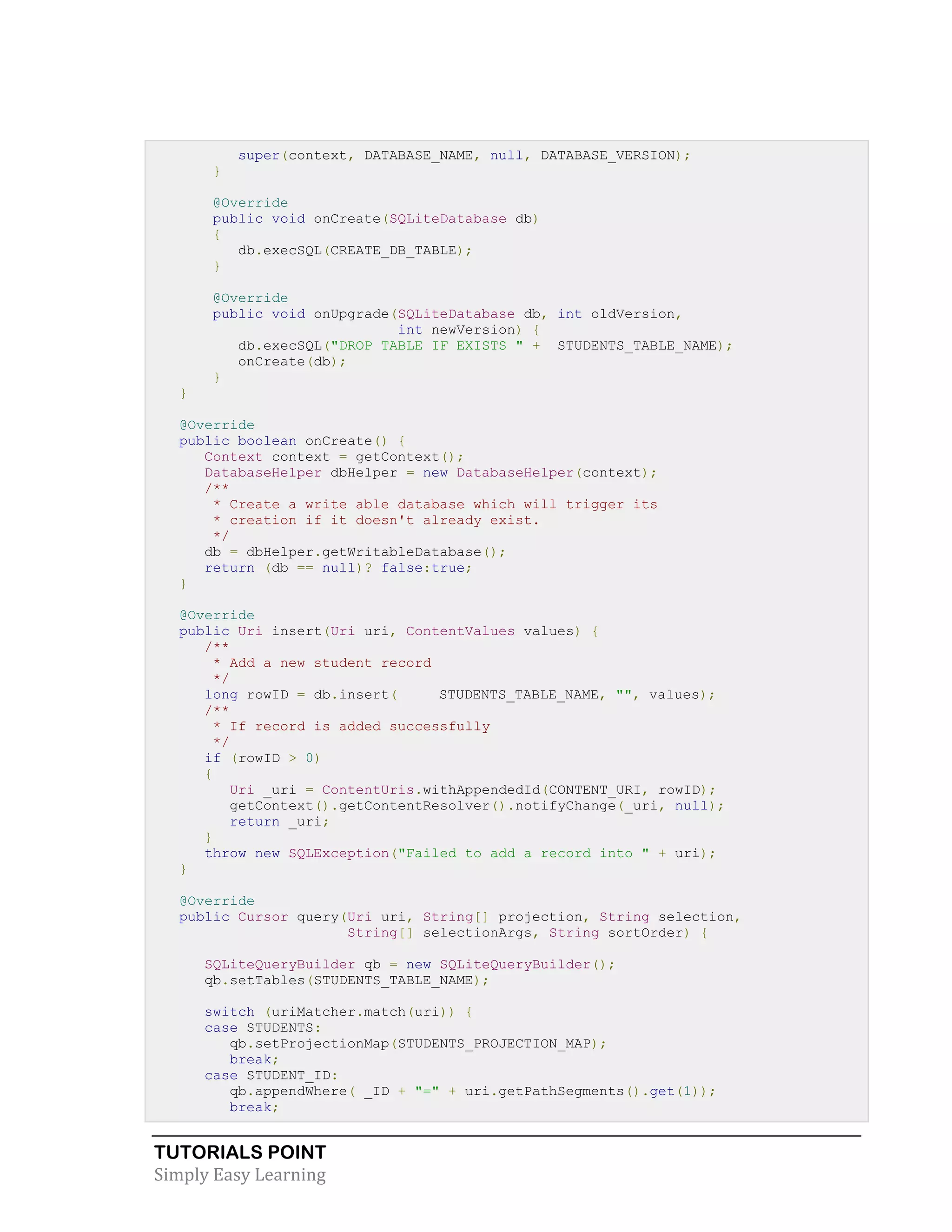 TUTORIALS POINT
Simply Easy Learning
super(context, DATABASE_NAME, null, DATABASE_VERSION);
}
@Override
public void onCreate(SQLiteDatabase db)
{
db.execSQL(CREATE_DB_TABLE);
}
@Override
public void onUpgrade(SQLiteDatabase db, int oldVersion,
int newVersion) {
db.execSQL("DROP TABLE IF EXISTS " + STUDENTS_TABLE_NAME);
onCreate(db);
}
}
@Override
public boolean onCreate() {
Context context = getContext();
DatabaseHelper dbHelper = new DatabaseHelper(context);
/**
* Create a write able database which will trigger its
* creation if it doesn't already exist.
*/
db = dbHelper.getWritableDatabase();
return (db == null)? false:true;
}
@Override
public Uri insert(Uri uri, ContentValues values) {
/**
* Add a new student record
*/
long rowID = db.insert( STUDENTS_TABLE_NAME, "", values);
/**
* If record is added successfully
*/
if (rowID > 0)
{
Uri _uri = ContentUris.withAppendedId(CONTENT_URI, rowID);
getContext().getContentResolver().notifyChange(_uri, null);
return _uri;
}
throw new SQLException("Failed to add a record into " + uri);
}
@Override
public Cursor query(Uri uri, String[] projection, String selection,
String[] selectionArgs, String sortOrder) {
SQLiteQueryBuilder qb = new SQLiteQueryBuilder();
qb.setTables(STUDENTS_TABLE_NAME);
switch (uriMatcher.match(uri)) {
case STUDENTS:
qb.setProjectionMap(STUDENTS_PROJECTION_MAP);
break;
case STUDENT_ID:
qb.appendWhere( _ID + "=" + uri.getPathSegments().get(1));
break;
 