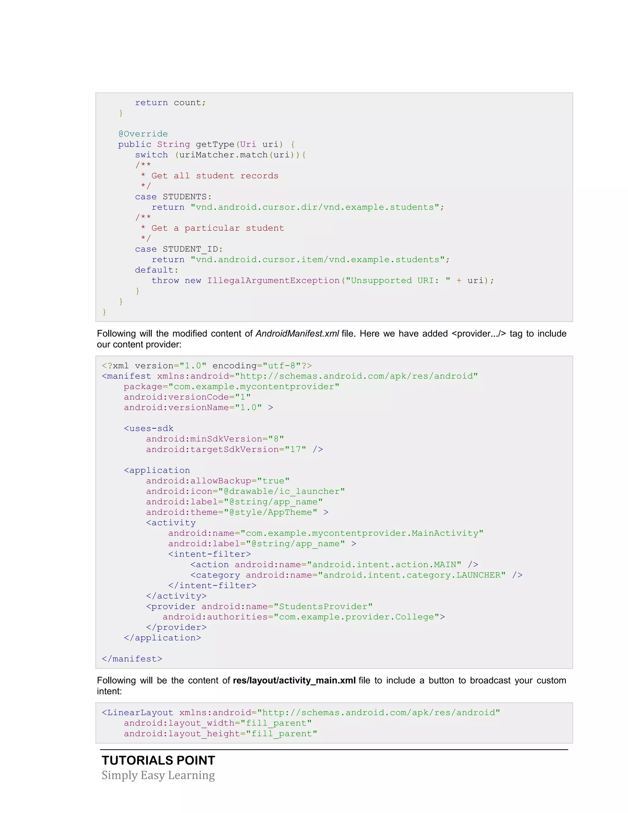 TUTORIALS POINT
Simply Easy Learning
return count;
}
@Override
public String getType(Uri uri) {
switch (uriMatcher.match(uri)){
/**
* Get all student records
*/
case STUDENTS:
return "vnd.android.cursor.dir/vnd.example.students";
/**
* Get a particular student
*/
case STUDENT_ID:
return "vnd.android.cursor.item/vnd.example.students";
default:
throw new IllegalArgumentException("Unsupported URI: " + uri);
}
}
}
Following will the modified content of AndroidManifest.xml file. Here we have added <provider.../> tag to include
our content provider:
<?xml version="1.0" encoding="utf-8"?>
<manifest xmlns:android="http://schemas.android.com/apk/res/android"
package="com.example.mycontentprovider"
android:versionCode="1"
android:versionName="1.0" >
<uses-sdk
android:minSdkVersion="8"
android:targetSdkVersion="17" />
<application
android:allowBackup="true"
android:icon="@drawable/ic_launcher"
android:label="@string/app_name"
android:theme="@style/AppTheme" >
<activity
android:name="com.example.mycontentprovider.MainActivity"
android:label="@string/app_name" >
<intent-filter>
<action android:name="android.intent.action.MAIN" />
<category android:name="android.intent.category.LAUNCHER" />
</intent-filter>
</activity>
<provider android:name="StudentsProvider"
android:authorities="com.example.provider.College">
</provider>
</application>
</manifest>
Following will be the content of res/layout/activity_main.xml file to include a button to broadcast your custom
intent:
<LinearLayout xmlns:android="http://schemas.android.com/apk/res/android"
android:layout_width="fill_parent"
android:layout_height="fill_parent"
 