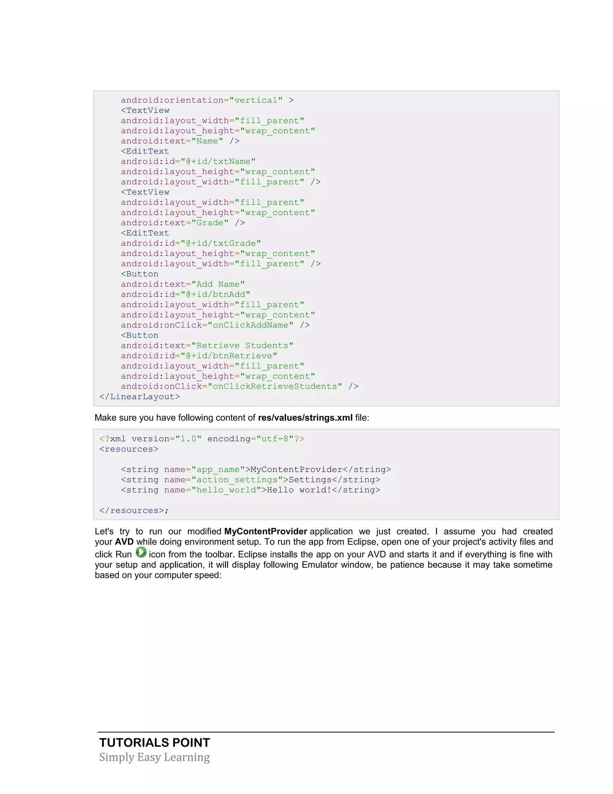 TUTORIALS POINT
Simply Easy Learning
android:orientation="vertical" >
<TextView
android:layout_width="fill_parent"
android:layout_height="wrap_content"
android:text="Name" />
<EditText
android:id="@+id/txtName"
android:layout_height="wrap_content"
android:layout_width="fill_parent" />
<TextView
android:layout_width="fill_parent"
android:layout_height="wrap_content"
android:text="Grade" />
<EditText
android:id="@+id/txtGrade"
android:layout_height="wrap_content"
android:layout_width="fill_parent" />
<Button
android:text="Add Name"
android:id="@+id/btnAdd"
android:layout_width="fill_parent"
android:layout_height="wrap_content"
android:onClick="onClickAddName" />
<Button
android:text="Retrieve Students"
android:id="@+id/btnRetrieve"
android:layout_width="fill_parent"
android:layout_height="wrap_content"
android:onClick="onClickRetrieveStudents" />
</LinearLayout>
Make sure you have following content of res/values/strings.xml file:
<?xml version="1.0" encoding="utf-8"?>
<resources>
<string name="app_name">MyContentProvider</string>
<string name="action_settings">Settings</string>
<string name="hello_world">Hello world!</string>
</resources>;
Let's try to run our modified MyContentProvider application we just created. I assume you had created
your AVD while doing environment setup. To run the app from Eclipse, open one of your project's activity files and
click Run icon from the toolbar. Eclipse installs the app on your AVD and starts it and if everything is fine with
your setup and application, it will display following Emulator window, be patience because it may take sometime
based on your computer speed:
 