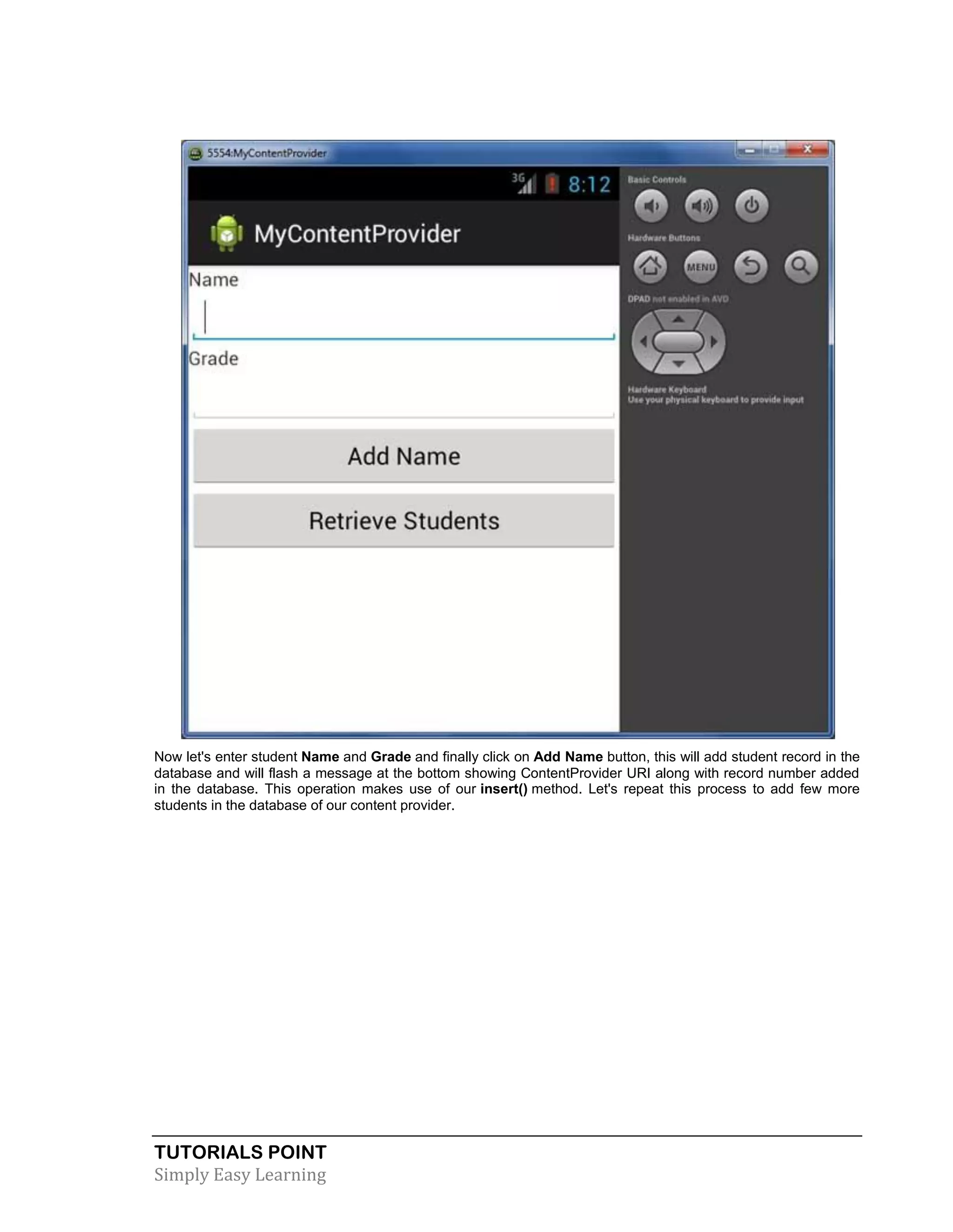 TUTORIALS POINT
Simply Easy Learning
Now let's enter student Name and Grade and finally click on Add Name button, this will add student record in the
database and will flash a message at the bottom showing ContentProvider URI along with record number added
in the database. This operation makes use of our insert() method. Let's repeat this process to add few more
students in the database of our content provider.
 