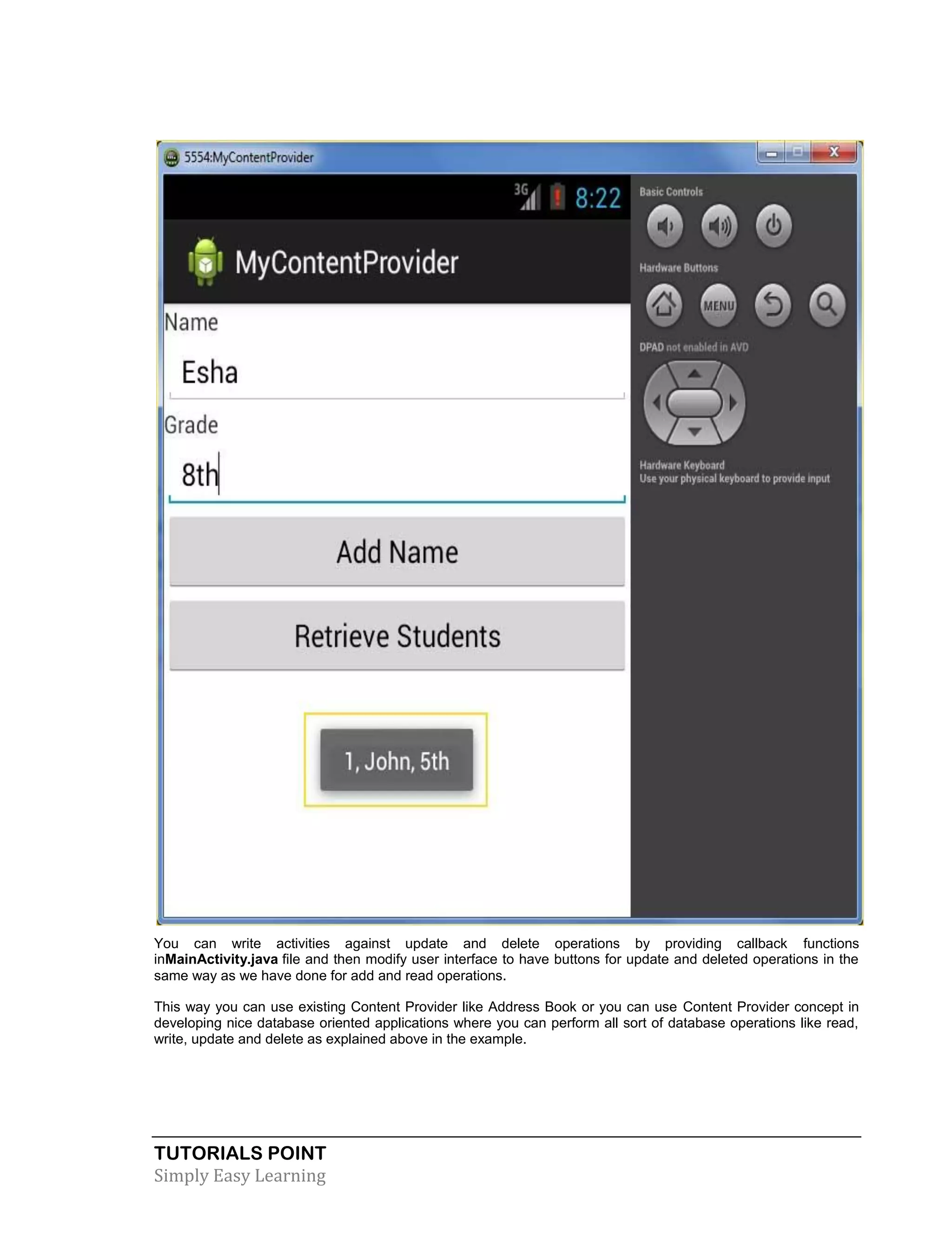 TUTORIALS POINT
Simply Easy Learning
You can write activities against update and delete operations by providing callback functions
inMainActivity.java file and then modify user interface to have buttons for update and deleted operations in the
same way as we have done for add and read operations.
This way you can use existing Content Provider like Address Book or you can use Content Provider concept in
developing nice database oriented applications where you can perform all sort of database operations like read,
write, update and delete as explained above in the example.
 