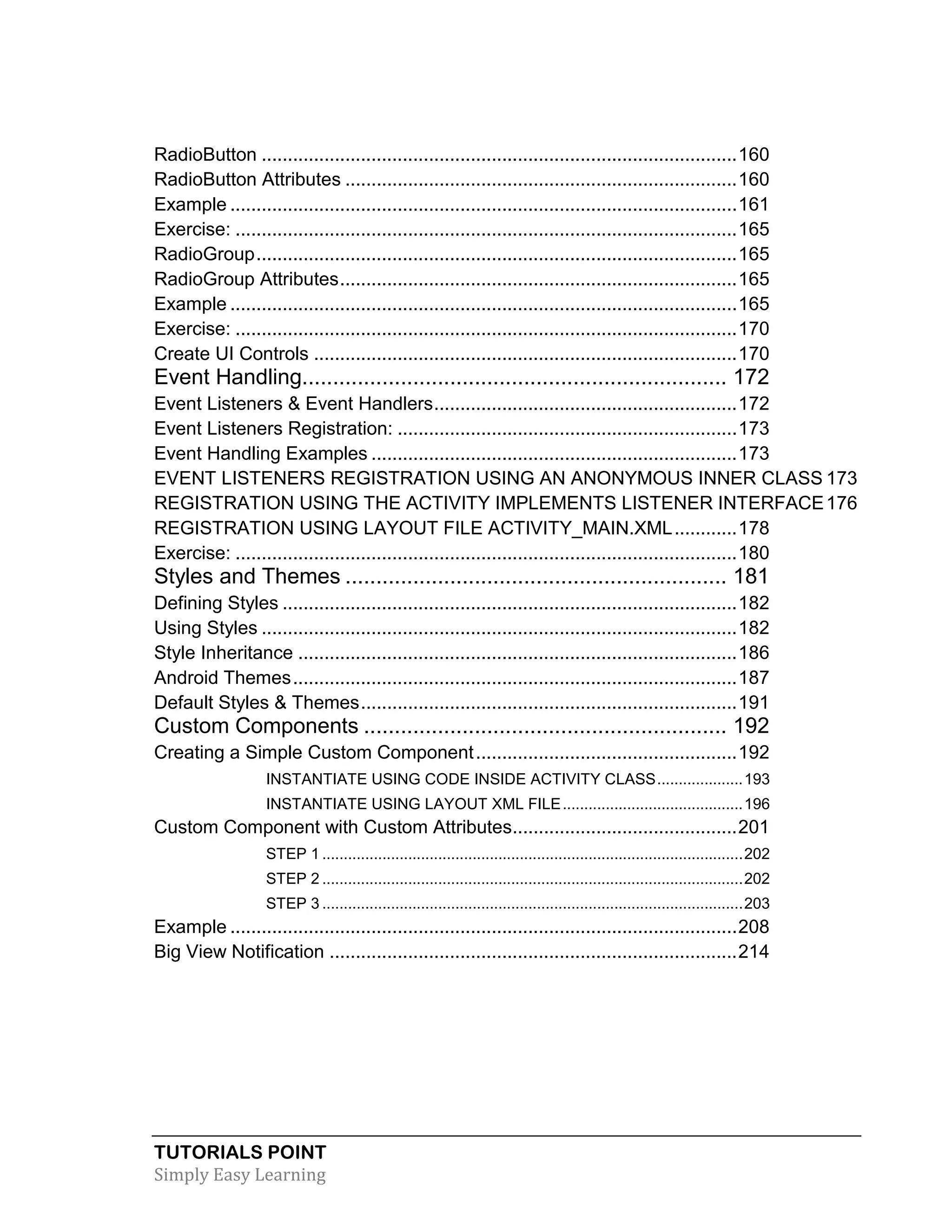 TUTORIALS POINT
Simply Easy Learning
RadioButton ...........................................................................................160
RadioButton Attributes ...........................................................................160
Example .................................................................................................161
Exercise: ................................................................................................165
RadioGroup............................................................................................165
RadioGroup Attributes............................................................................165
Example .................................................................................................165
Exercise: ................................................................................................170
Create UI Controls .................................................................................170
Event Handling..................................................................... 172
Event Listeners & Event Handlers..........................................................172
Event Listeners Registration: .................................................................173
Event Handling Examples ......................................................................173
EVENT LISTENERS REGISTRATION USING AN ANONYMOUS INNER CLASS 173
REGISTRATION USING THE ACTIVITY IMPLEMENTS LISTENER INTERFACE176
REGISTRATION USING LAYOUT FILE ACTIVITY_MAIN.XML............178
Exercise: ................................................................................................180
Styles and Themes .............................................................. 181
Defining Styles .......................................................................................182
Using Styles ...........................................................................................182
Style Inheritance ....................................................................................186
Android Themes.....................................................................................187
Default Styles & Themes........................................................................191
Custom Components ........................................................... 192
Creating a Simple Custom Component..................................................192
INSTANTIATE USING CODE INSIDE ACTIVITY CLASS....................193
INSTANTIATE USING LAYOUT XML FILE..........................................196
Custom Component with Custom Attributes...........................................201
STEP 1 ..................................................................................................202
STEP 2 ..................................................................................................202
STEP 3 ..................................................................................................203
Example .................................................................................................208
Big View Notification ..............................................................................214
 