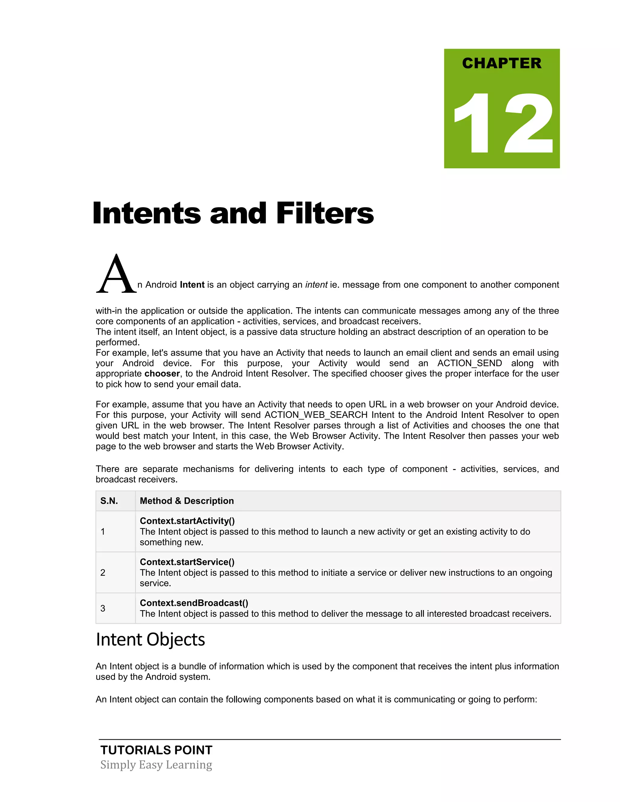 TUTORIALS POINT
Simply Easy Learning
Intents and Filters
An Android Intent is an object carrying an intent ie. message from one component to another component
with-in the application or outside the application. The intents can communicate messages among any of the three
core components of an application - activities, services, and broadcast receivers.
The intent itself, an Intent object, is a passive data structure holding an abstract description of an operation to be
performed.
For example, let's assume that you have an Activity that needs to launch an email client and sends an email using
your Android device. For this purpose, your Activity would send an ACTION_SEND along with
appropriate chooser, to the Android Intent Resolver. The specified chooser gives the proper interface for the user
to pick how to send your email data.
For example, assume that you have an Activity that needs to open URL in a web browser on your Android device.
For this purpose, your Activity will send ACTION_WEB_SEARCH Intent to the Android Intent Resolver to open
given URL in the web browser. The Intent Resolver parses through a list of Activities and chooses the one that
would best match your Intent, in this case, the Web Browser Activity. The Intent Resolver then passes your web
page to the web browser and starts the Web Browser Activity.
There are separate mechanisms for delivering intents to each type of component - activities, services, and
broadcast receivers.
S.N. Method & Description
1
Context.startActivity()
The Intent object is passed to this method to launch a new activity or get an existing activity to do
something new.
2
Context.startService()
The Intent object is passed to this method to initiate a service or deliver new instructions to an ongoing
service.
3
Context.sendBroadcast()
The Intent object is passed to this method to deliver the message to all interested broadcast receivers.
Intent Objects
An Intent object is a bundle of information which is used by the component that receives the intent plus information
used by the Android system.
An Intent object can contain the following components based on what it is communicating or going to perform:
CHAPTER
12
 