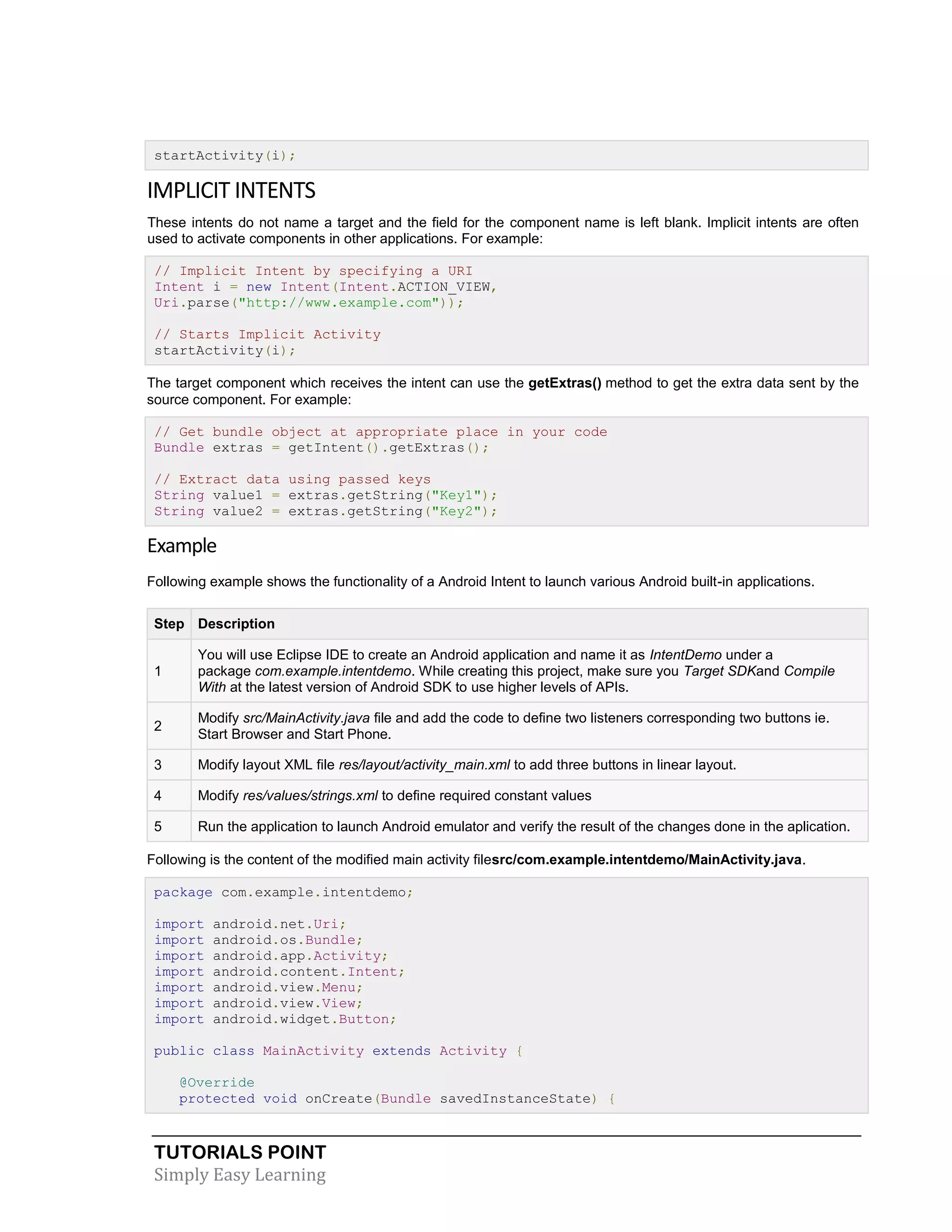 TUTORIALS POINT
Simply Easy Learning
startActivity(i);
IMPLICIT INTENTS
These intents do not name a target and the field for the component name is left blank. Implicit intents are often
used to activate components in other applications. For example:
// Implicit Intent by specifying a URI
Intent i = new Intent(Intent.ACTION_VIEW,
Uri.parse("http://www.example.com"));
// Starts Implicit Activity
startActivity(i);
The target component which receives the intent can use the getExtras() method to get the extra data sent by the
source component. For example:
// Get bundle object at appropriate place in your code
Bundle extras = getIntent().getExtras();
// Extract data using passed keys
String value1 = extras.getString("Key1");
String value2 = extras.getString("Key2");
Example
Following example shows the functionality of a Android Intent to launch various Android built-in applications.
Step Description
1
You will use Eclipse IDE to create an Android application and name it as IntentDemo under a
package com.example.intentdemo. While creating this project, make sure you Target SDKand Compile
With at the latest version of Android SDK to use higher levels of APIs.
2
Modify src/MainActivity.java file and add the code to define two listeners corresponding two buttons ie.
Start Browser and Start Phone.
3 Modify layout XML file res/layout/activity_main.xml to add three buttons in linear layout.
4 Modify res/values/strings.xml to define required constant values
5 Run the application to launch Android emulator and verify the result of the changes done in the aplication.
Following is the content of the modified main activity filesrc/com.example.intentdemo/MainActivity.java.
package com.example.intentdemo;
import android.net.Uri;
import android.os.Bundle;
import android.app.Activity;
import android.content.Intent;
import android.view.Menu;
import android.view.View;
import android.widget.Button;
public class MainActivity extends Activity {
@Override
protected void onCreate(Bundle savedInstanceState) {
 
