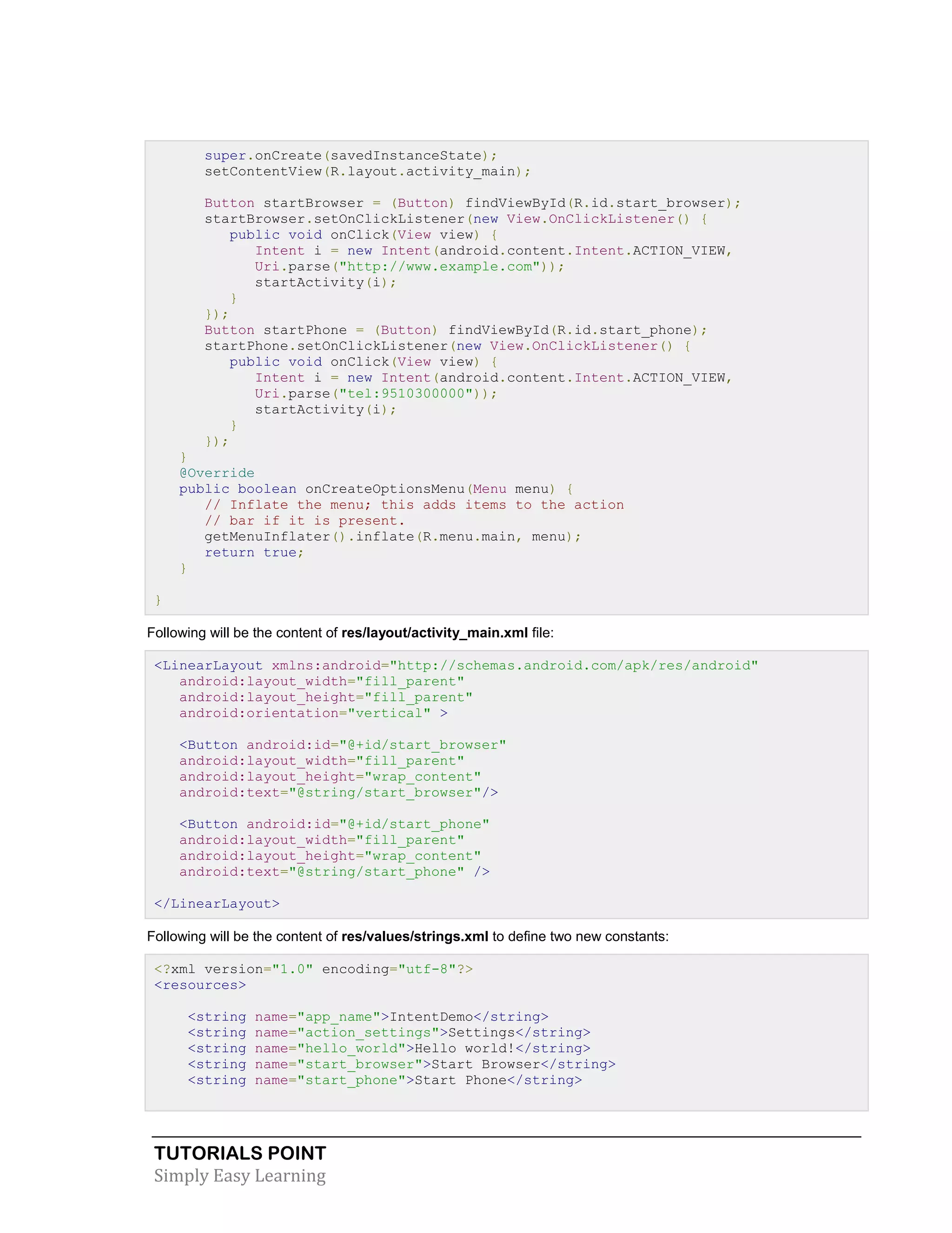 TUTORIALS POINT
Simply Easy Learning
super.onCreate(savedInstanceState);
setContentView(R.layout.activity_main);
Button startBrowser = (Button) findViewById(R.id.start_browser);
startBrowser.setOnClickListener(new View.OnClickListener() {
public void onClick(View view) {
Intent i = new Intent(android.content.Intent.ACTION_VIEW,
Uri.parse("http://www.example.com"));
startActivity(i);
}
});
Button startPhone = (Button) findViewById(R.id.start_phone);
startPhone.setOnClickListener(new View.OnClickListener() {
public void onClick(View view) {
Intent i = new Intent(android.content.Intent.ACTION_VIEW,
Uri.parse("tel:9510300000"));
startActivity(i);
}
});
}
@Override
public boolean onCreateOptionsMenu(Menu menu) {
// Inflate the menu; this adds items to the action
// bar if it is present.
getMenuInflater().inflate(R.menu.main, menu);
return true;
}
}
Following will be the content of res/layout/activity_main.xml file:
<LinearLayout xmlns:android="http://schemas.android.com/apk/res/android"
android:layout_width="fill_parent"
android:layout_height="fill_parent"
android:orientation="vertical" >
<Button android:id="@+id/start_browser"
android:layout_width="fill_parent"
android:layout_height="wrap_content"
android:text="@string/start_browser"/>
<Button android:id="@+id/start_phone"
android:layout_width="fill_parent"
android:layout_height="wrap_content"
android:text="@string/start_phone" />
</LinearLayout>
Following will be the content of res/values/strings.xml to define two new constants:
<?xml version="1.0" encoding="utf-8"?>
<resources>
<string name="app_name">IntentDemo</string>
<string name="action_settings">Settings</string>
<string name="hello_world">Hello world!</string>
<string name="start_browser">Start Browser</string>
<string name="start_phone">Start Phone</string>
 