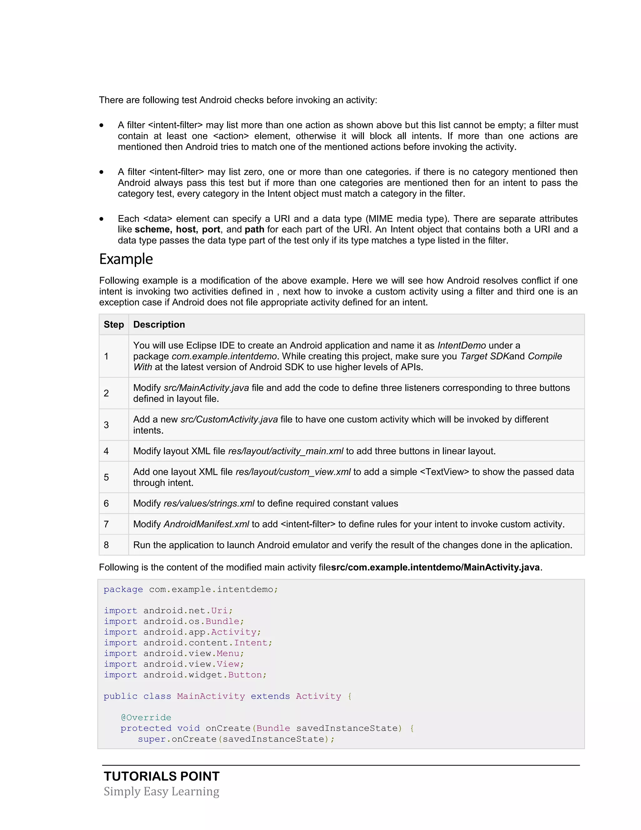 TUTORIALS POINT
Simply Easy Learning
There are following test Android checks before invoking an activity:
 A filter <intent-filter> may list more than one action as shown above but this list cannot be empty; a filter must
contain at least one <action> element, otherwise it will block all intents. If more than one actions are
mentioned then Android tries to match one of the mentioned actions before invoking the activity.
 A filter <intent-filter> may list zero, one or more than one categories. if there is no category mentioned then
Android always pass this test but if more than one categories are mentioned then for an intent to pass the
category test, every category in the Intent object must match a category in the filter.
 Each <data> element can specify a URI and a data type (MIME media type). There are separate attributes
like scheme, host, port, and path for each part of the URI. An Intent object that contains both a URI and a
data type passes the data type part of the test only if its type matches a type listed in the filter.
Example
Following example is a modification of the above example. Here we will see how Android resolves conflict if one
intent is invoking two activities defined in , next how to invoke a custom activity using a filter and third one is an
exception case if Android does not file appropriate activity defined for an intent.
Step Description
1
You will use Eclipse IDE to create an Android application and name it as IntentDemo under a
package com.example.intentdemo. While creating this project, make sure you Target SDKand Compile
With at the latest version of Android SDK to use higher levels of APIs.
2
Modify src/MainActivity.java file and add the code to define three listeners corresponding to three buttons
defined in layout file.
3
Add a new src/CustomActivity.java file to have one custom activity which will be invoked by different
intents.
4 Modify layout XML file res/layout/activity_main.xml to add three buttons in linear layout.
5
Add one layout XML file res/layout/custom_view.xml to add a simple <TextView> to show the passed data
through intent.
6 Modify res/values/strings.xml to define required constant values
7 Modify AndroidManifest.xml to add <intent-filter> to define rules for your intent to invoke custom activity.
8 Run the application to launch Android emulator and verify the result of the changes done in the aplication.
Following is the content of the modified main activity filesrc/com.example.intentdemo/MainActivity.java.
package com.example.intentdemo;
import android.net.Uri;
import android.os.Bundle;
import android.app.Activity;
import android.content.Intent;
import android.view.Menu;
import android.view.View;
import android.widget.Button;
public class MainActivity extends Activity {
@Override
protected void onCreate(Bundle savedInstanceState) {
super.onCreate(savedInstanceState);
 