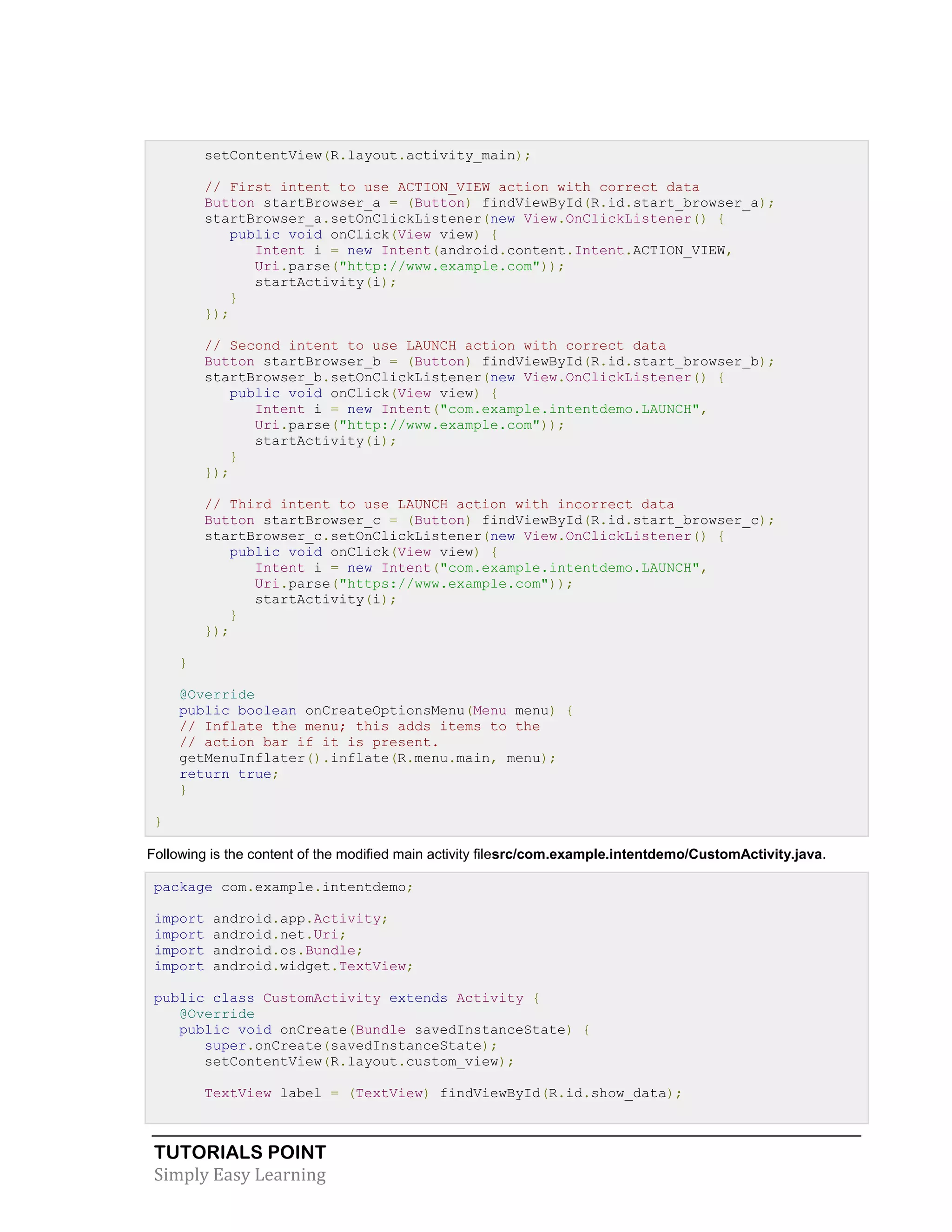 TUTORIALS POINT
Simply Easy Learning
setContentView(R.layout.activity_main);
// First intent to use ACTION_VIEW action with correct data
Button startBrowser_a = (Button) findViewById(R.id.start_browser_a);
startBrowser_a.setOnClickListener(new View.OnClickListener() {
public void onClick(View view) {
Intent i = new Intent(android.content.Intent.ACTION_VIEW,
Uri.parse("http://www.example.com"));
startActivity(i);
}
});
// Second intent to use LAUNCH action with correct data
Button startBrowser_b = (Button) findViewById(R.id.start_browser_b);
startBrowser_b.setOnClickListener(new View.OnClickListener() {
public void onClick(View view) {
Intent i = new Intent("com.example.intentdemo.LAUNCH",
Uri.parse("http://www.example.com"));
startActivity(i);
}
});
// Third intent to use LAUNCH action with incorrect data
Button startBrowser_c = (Button) findViewById(R.id.start_browser_c);
startBrowser_c.setOnClickListener(new View.OnClickListener() {
public void onClick(View view) {
Intent i = new Intent("com.example.intentdemo.LAUNCH",
Uri.parse("https://www.example.com"));
startActivity(i);
}
});
}
@Override
public boolean onCreateOptionsMenu(Menu menu) {
// Inflate the menu; this adds items to the
// action bar if it is present.
getMenuInflater().inflate(R.menu.main, menu);
return true;
}
}
Following is the content of the modified main activity filesrc/com.example.intentdemo/CustomActivity.java.
package com.example.intentdemo;
import android.app.Activity;
import android.net.Uri;
import android.os.Bundle;
import android.widget.TextView;
public class CustomActivity extends Activity {
@Override
public void onCreate(Bundle savedInstanceState) {
super.onCreate(savedInstanceState);
setContentView(R.layout.custom_view);
TextView label = (TextView) findViewById(R.id.show_data);
 