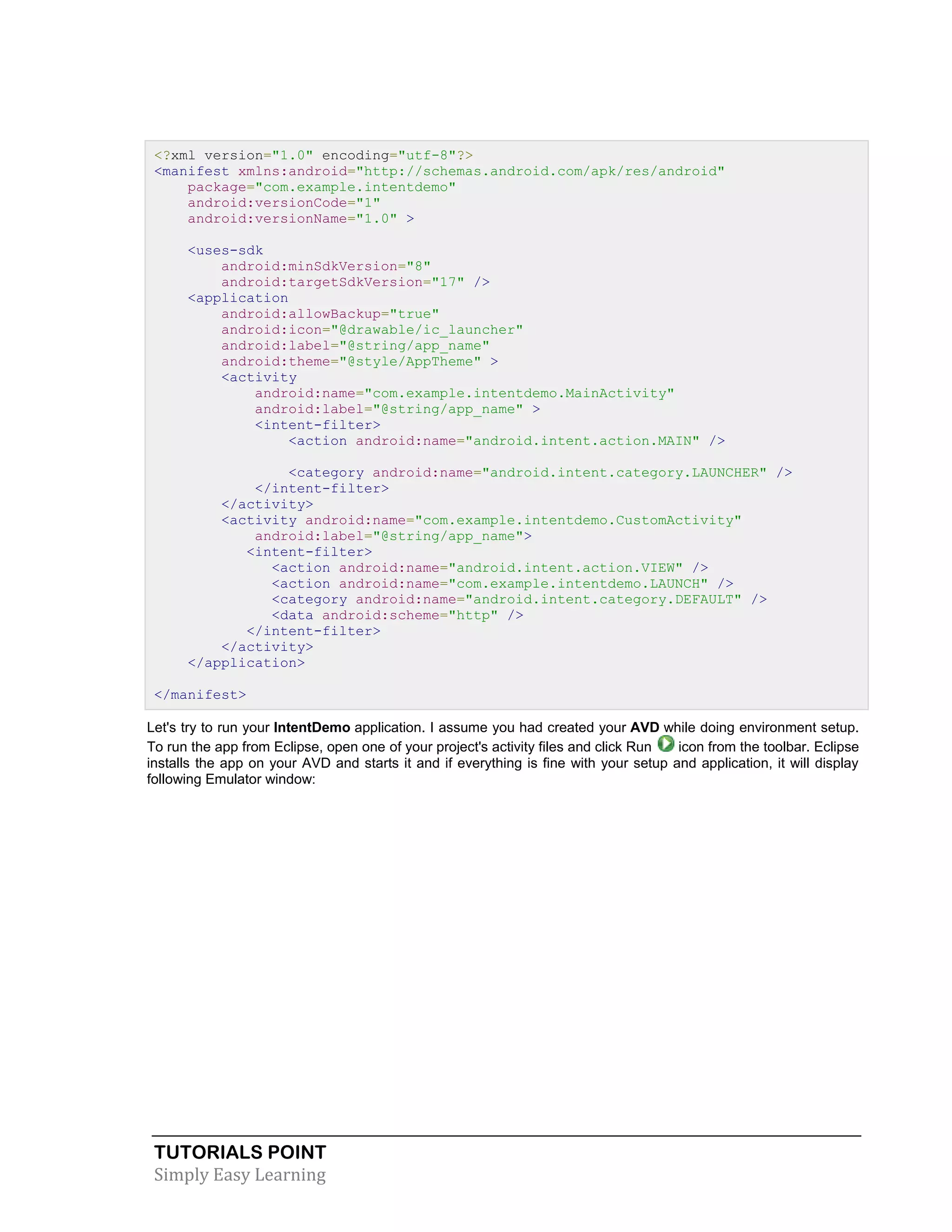 TUTORIALS POINT
Simply Easy Learning
<?xml version="1.0" encoding="utf-8"?>
<manifest xmlns:android="http://schemas.android.com/apk/res/android"
package="com.example.intentdemo"
android:versionCode="1"
android:versionName="1.0" >
<uses-sdk
android:minSdkVersion="8"
android:targetSdkVersion="17" />
<application
android:allowBackup="true"
android:icon="@drawable/ic_launcher"
android:label="@string/app_name"
android:theme="@style/AppTheme" >
<activity
android:name="com.example.intentdemo.MainActivity"
android:label="@string/app_name" >
<intent-filter>
<action android:name="android.intent.action.MAIN" />
<category android:name="android.intent.category.LAUNCHER" />
</intent-filter>
</activity>
<activity android:name="com.example.intentdemo.CustomActivity"
android:label="@string/app_name">
<intent-filter>
<action android:name="android.intent.action.VIEW" />
<action android:name="com.example.intentdemo.LAUNCH" />
<category android:name="android.intent.category.DEFAULT" />
<data android:scheme="http" />
</intent-filter>
</activity>
</application>
</manifest>
Let's try to run your IntentDemo application. I assume you had created your AVD while doing environment setup.
To run the app from Eclipse, open one of your project's activity files and click Run icon from the toolbar. Eclipse
installs the app on your AVD and starts it and if everything is fine with your setup and application, it will display
following Emulator window:
 