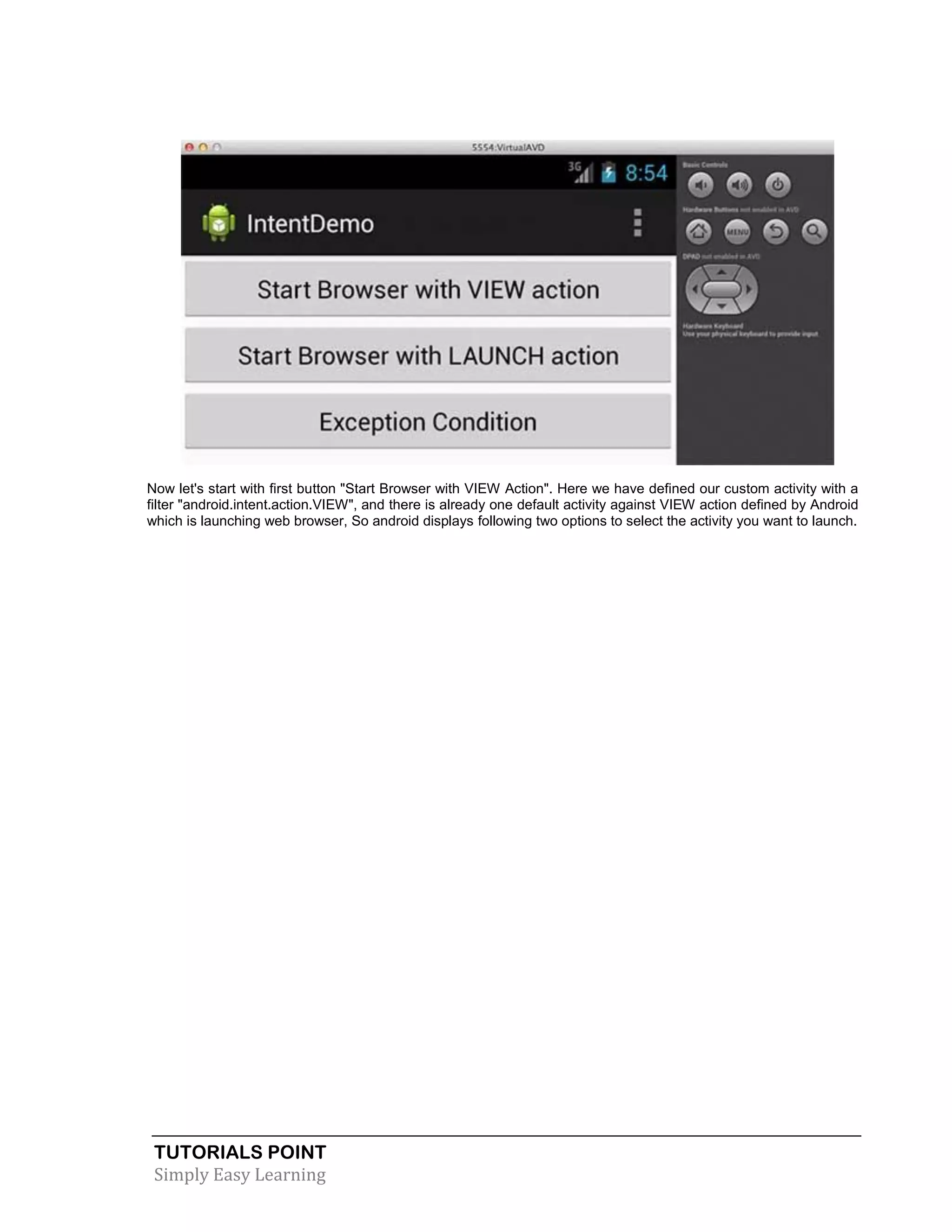 TUTORIALS POINT
Simply Easy Learning
Now let's start with first button "Start Browser with VIEW Action". Here we have defined our custom activity with a
filter "android.intent.action.VIEW", and there is already one default activity against VIEW action defined by Android
which is launching web browser, So android displays following two options to select the activity you want to launch.
 