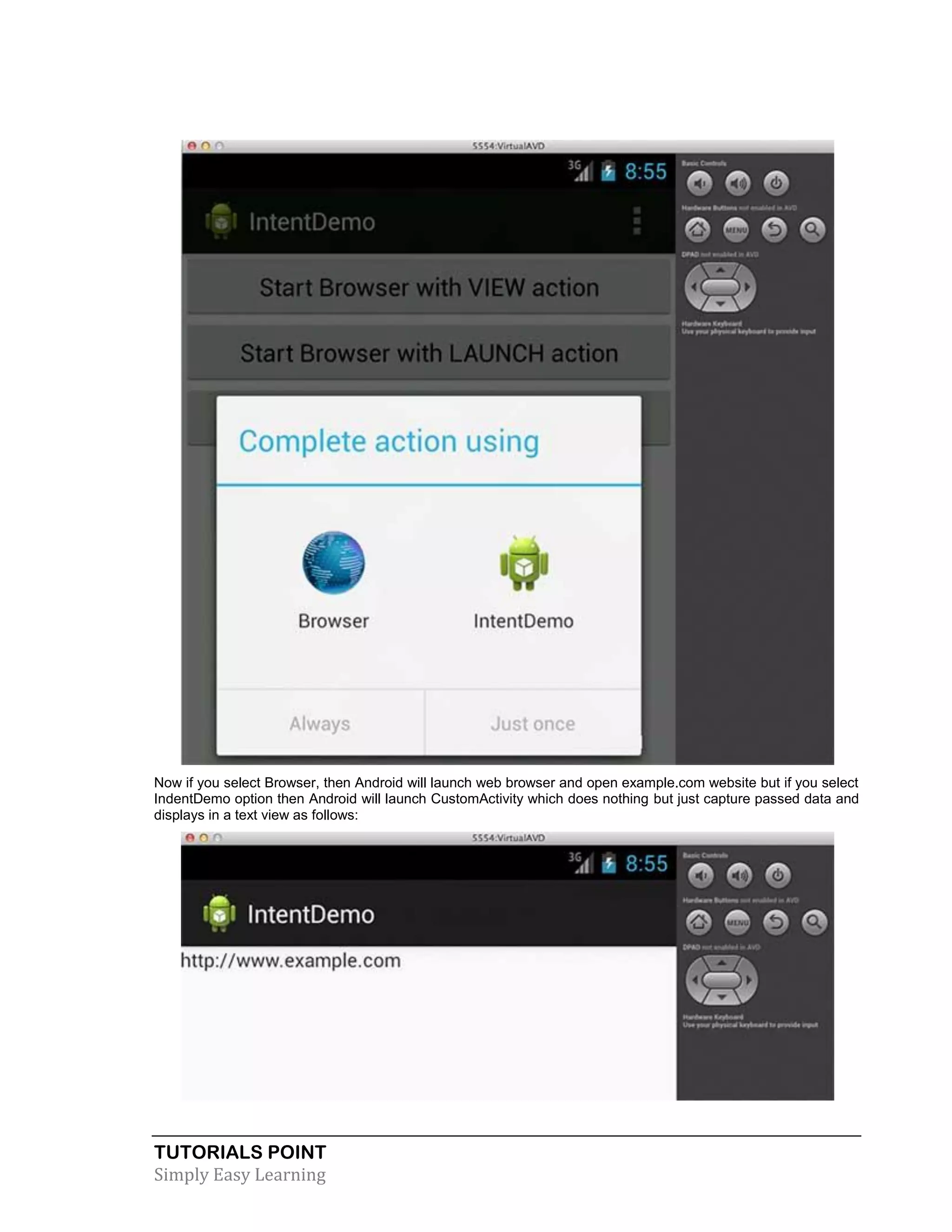 TUTORIALS POINT
Simply Easy Learning
Now if you select Browser, then Android will launch web browser and open example.com website but if you select
IndentDemo option then Android will launch CustomActivity which does nothing but just capture passed data and
displays in a text view as follows:
 
