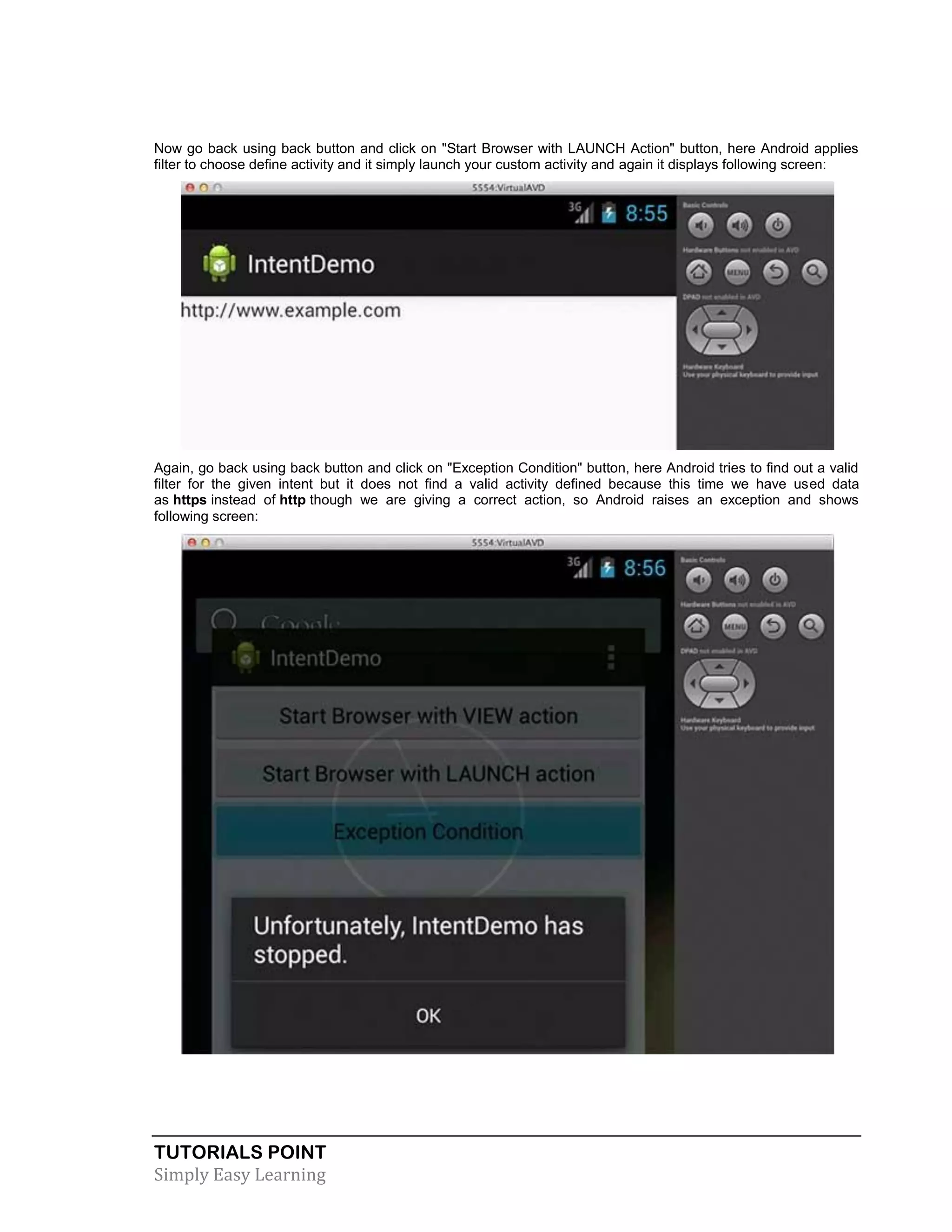 TUTORIALS POINT
Simply Easy Learning
Now go back using back button and click on "Start Browser with LAUNCH Action" button, here Android applies
filter to choose define activity and it simply launch your custom activity and again it displays following screen:
Again, go back using back button and click on "Exception Condition" button, here Android tries to find out a valid
filter for the given intent but it does not find a valid activity defined because this time we have used data
as https instead of http though we are giving a correct action, so Android raises an exception and shows
following screen:
 