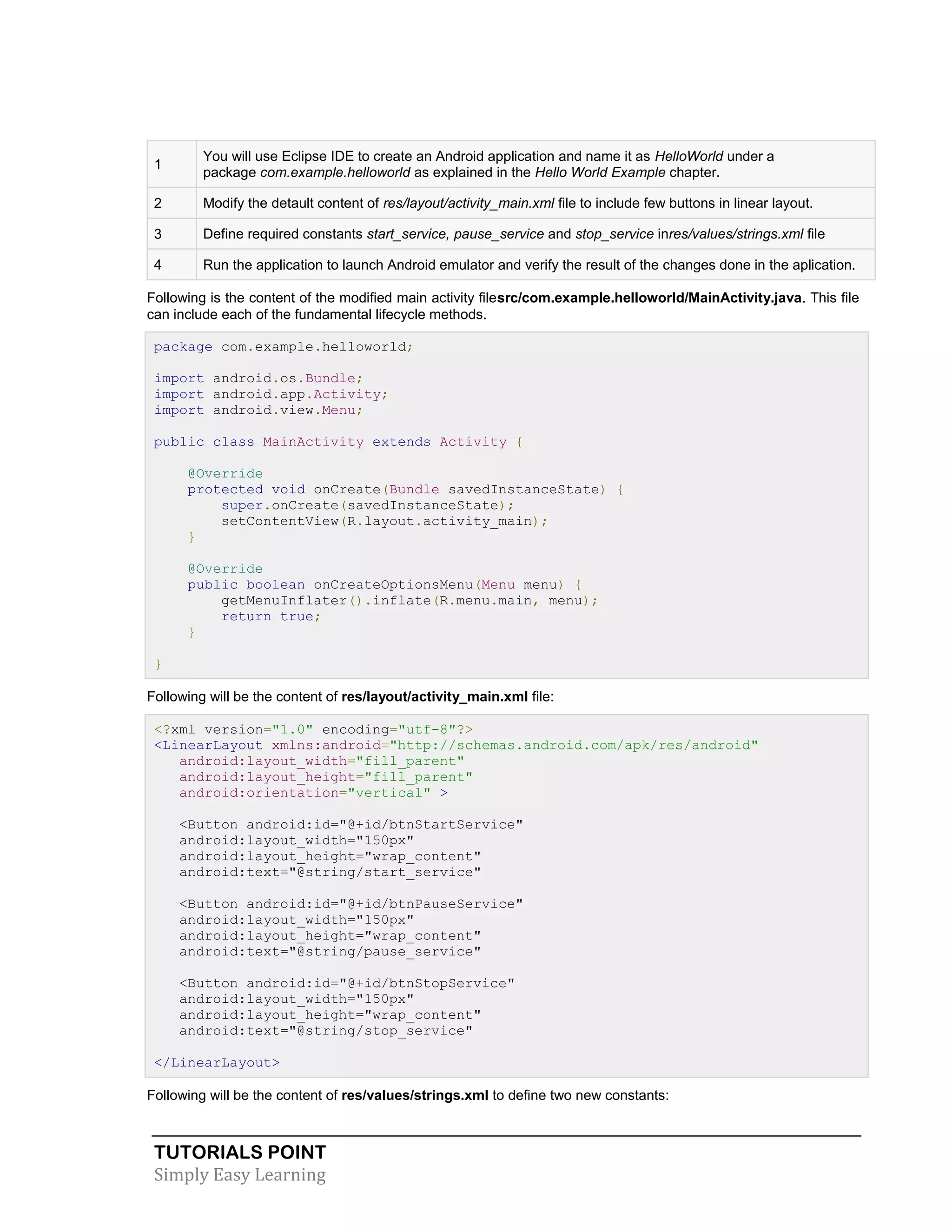 TUTORIALS POINT
Simply Easy Learning
1
You will use Eclipse IDE to create an Android application and name it as HelloWorld under a
package com.example.helloworld as explained in the Hello World Example chapter.
2 Modify the detault content of res/layout/activity_main.xml file to include few buttons in linear layout.
3 Define required constants start_service, pause_service and stop_service inres/values/strings.xml file
4 Run the application to launch Android emulator and verify the result of the changes done in the aplication.
Following is the content of the modified main activity filesrc/com.example.helloworld/MainActivity.java. This file
can include each of the fundamental lifecycle methods.
package com.example.helloworld;
import android.os.Bundle;
import android.app.Activity;
import android.view.Menu;
public class MainActivity extends Activity {
@Override
protected void onCreate(Bundle savedInstanceState) {
super.onCreate(savedInstanceState);
setContentView(R.layout.activity_main);
}
@Override
public boolean onCreateOptionsMenu(Menu menu) {
getMenuInflater().inflate(R.menu.main, menu);
return true;
}
}
Following will be the content of res/layout/activity_main.xml file:
<?xml version="1.0" encoding="utf-8"?>
<LinearLayout xmlns:android="http://schemas.android.com/apk/res/android"
android:layout_width="fill_parent"
android:layout_height="fill_parent"
android:orientation="vertical" >
<Button android:id="@+id/btnStartService"
android:layout_width="150px"
android:layout_height="wrap_content"
android:text="@string/start_service"
<Button android:id="@+id/btnPauseService"
android:layout_width="150px"
android:layout_height="wrap_content"
android:text="@string/pause_service"
<Button android:id="@+id/btnStopService"
android:layout_width="150px"
android:layout_height="wrap_content"
android:text="@string/stop_service"
</LinearLayout>
Following will be the content of res/values/strings.xml to define two new constants:
 