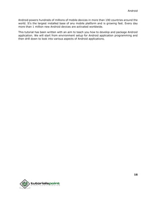 Android
16
Android powers hundreds of millions of mobile devices in more than 190 countries around the
world. It's the largest installed base of any mobile platform and is growing fast. Every day
more than 1 million new Android devices are activated worldwide.
This tutorial has been written with an aim to teach you how to develop and package Android
application. We will start from environment setup for Android application programming and
then drill down to look into various aspects of Android applications.
 