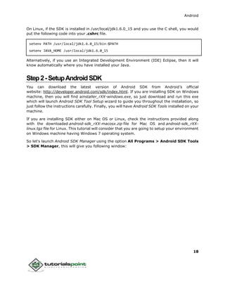 Android
18
On Linux, if the SDK is installed in /usr/local/jdk1.6.0_15 and you use the C shell, you would
put the following code into your .cshrc file.
setenv PATH /usr/local/jdk1.6.0_15/bin:$PATH
setenv JAVA_HOME /usr/local/jdk1.6.0_15
Alternatively, if you use an Integrated Development Environment (IDE) Eclipse, then it will
know automatically where you have installed your Java.
Step2-SetupAndroidSDK
You can download the latest version of Android SDK from Android’s official
website: http://developer.android.com/sdk/index.html. If you are installing SDK on Windows
machine, then you will find ainstaller_rXX-windows.exe, so just download and run this exe
which will launch Android SDK Tool Setup wizard to guide you throughout the installation, so
just follow the instructions carefully. Finally, you will have Android SDK Tools installed on your
machine.
If you are installing SDK either on Mac OS or Linux, check the instructions provided along
with the downloaded android-sdk_rXX-macosx.zip file for Mac OS and android-sdk_rXX-
linux.tgz file for Linux. This tutorial will consider that you are going to setup your environment
on Windows machine having Windows 7 operating system.
So let's launch Android SDK Manager using the option All Programs > Android SDK Tools
> SDK Manager, this will give you following window:
 