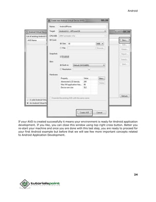 Android
24
If your AVD is created successfully it means your environment is ready for Android application
development. If you like, you can close this window using top-right cross button. Better you
re-start your machine and once you are done with this last step, you are ready to proceed for
your first Android example but before that we will see few more important concepts related
to Android Application Development.
 
