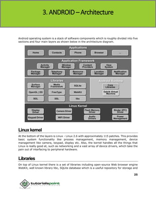 Android
25
Android operating system is a stack of software components which is roughly divided into five
sections and four main layers as shown below in the architecture diagram.
Linuxkernel
At the bottom of the layers is Linux - Linux 2.6 with approximately 115 patches. This provides
basic system functionality like process management, memory management, device
management like camera, keypad, display etc. Also, the kernel handles all the things that
Linux is really good at, such as networking and a vast array of device drivers, which take the
pain out of interfacing to peripheral hardware.
Libraries
On top of Linux kernel there is a set of libraries including open-source Web browser engine
WebKit, well known library libc, SQLite database which is a useful repository for storage and
3. ANDROID – Architecture
 