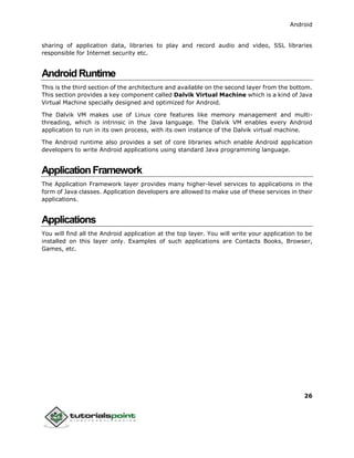 Android
26
sharing of application data, libraries to play and record audio and video, SSL libraries
responsible for Internet security etc.
AndroidRuntime
This is the third section of the architecture and available on the second layer from the bottom.
This section provides a key component called Dalvik Virtual Machine which is a kind of Java
Virtual Machine specially designed and optimized for Android.
The Dalvik VM makes use of Linux core features like memory management and multi-
threading, which is intrinsic in the Java language. The Dalvik VM enables every Android
application to run in its own process, with its own instance of the Dalvik virtual machine.
The Android runtime also provides a set of core libraries which enable Android application
developers to write Android applications using standard Java programming language.
ApplicationFramework
The Application Framework layer provides many higher-level services to applications in the
form of Java classes. Application developers are allowed to make use of these services in their
applications.
Applications
You will find all the Android application at the top layer. You will write your application to be
installed on this layer only. Examples of such applications are Contacts Books, Browser,
Games, etc.
 