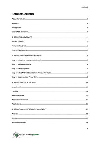 Android
ii
TableofContents
About the Tutorial ............................................................................................................................................i
Audience...........................................................................................................................................................i
Prerequisites.....................................................................................................................................................i
Copyright & Disclaimer .....................................................................................................................................i
1. ANDROID – OVERVIEW............................................................................................................1
What is Android?.............................................................................................................................................1
Features of Android.........................................................................................................................................1
Android Applications .......................................................................................................................................2
2. ANDROID – ENVIRONMENT SETUP..........................................................................................3
Step 1 - Setup Java Development Kit (JDK).......................................................................................................3
Step 2 - Setup Android SDK..............................................................................................................................4
Step 3 - Setup Eclipse IDE.................................................................................................................................5
Step 4 - Setup Android Development Tools (ADT) Plugin .................................................................................6
Step 5 - Create Android Virtual Device.............................................................................................................8
3. ANDROID – ARCHITECTURE...................................................................................................10
Linux kernel ...................................................................................................................................................10
Libraries.........................................................................................................................................................10
Android Runtime ...........................................................................................................................................11
Application Framework .................................................................................................................................11
Applications...................................................................................................................................................11
4. ANDROID – APPLICATIONS COMPONENT..............................................................................12
Activities........................................................................................................................................................12
Services .........................................................................................................................................................12
Broadcast Receivers.......................................................................................................................................13
 
