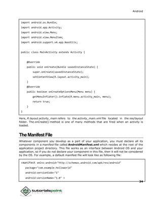 Android
34
import android.os.Bundle;
import android.app.Activity;
import android.view.Menu;
import android.view.MenuItem;
import android.support.v4.app.NavUtils;
public class MainActivity extends Activity {
@Override
public void onCreate(Bundle savedInstanceState) {
super.onCreate(savedInstanceState);
setContentView(R.layout.activity_main);
}
@Override
public boolean onCreateOptionsMenu(Menu menu) {
getMenuInflater().inflate(R.menu.activity_main, menu);
return true;
}
}
Here, R.layout.activity_main refers to the activity_main.xml file located in the res/layout
folder. The onCreate() method is one of many methods that are fired when an activity is
loaded.
TheManifestFile
Whatever component you develop as a part of your application, you must declare all its
components in a manifest file called AndroidManifest.xml which resides at the root of the
application project directory. This file works as an interface between Android OS and your
application, so if you do not declare your component in this file, then it will not be considered
by the OS. For example, a default manifest file will look like as following file:
<manifest xmlns:android="http://schemas.android.com/apk/res/android"
package="com.example.helloworld"
android:versionCode="1"
android:versionName="1.0" >
 