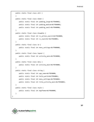 Android
37
public static final class attr {
}
public static final class dimen {
public static final int padding_large=0x7f040002;
public static final int padding_medium=0x7f040001;
public static final int padding_small=0x7f040000;
}
public static final class drawable {
public static final int ic_action_search=0x7f020000;
public static final int ic_launcher=0x7f020001;
}
public static final class id {
public static final int menu_settings=0x7f080000;
}
public static final class layout {
public static final int activity_main=0x7f030000;
}
public static final class menu {
public static final int activity_main=0x7f070000;
}
public static final class string {
public static final int app_name=0x7f050000;
public static final int hello_world=0x7f050001;
public static final int menu_settings=0x7f050002;
public static final int title_activity_main=0x7f050003;
}
public static final class style {
public static final int AppTheme=0x7f060000;
}
}
 