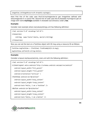 Android
44
imageView.setImageResource(R.drawable.myimage);
Here first line of the code uses the R.id.myimageview to get ImageView defined with
idmyimageview in a Layout file. Second line of code uses the R.drawable.myimage to get an
image with name myimage available in drawable sub-directory under /res.
Example:
Consider next example where res/values/strings.xml has following definition:
<?xml version="1.0" encoding="utf-8"?>
<resources>
<string name="hello">Hello, World!</string>
</resources>
Now you can set the text on a TextView object with ID msg using a resource ID as follows:
TextView msgTextView = (TextView) findViewById(R.id.msg);
msgTextView.setText(R.string.hello);
Example:
Consider a layout res/layout/activity_main.xml with the following definition:
<?xml version="1.0" encoding="utf-8"?>
<LinearLayout xmlns:android="http://schemas.android.com/apk/res/android"
android:layout_width="fill_parent"
android:layout_height="fill_parent"
android:orientation="vertical" >
<TextView android:id="@+id/text"
android:layout_width="wrap_content"
android:layout_height="wrap_content"
android:text="Hello, I am a TextView" />
<Button android:id="@+id/button"
android:layout_width="wrap_content"
android:layout_height="wrap_content"
android:text="Hello, I am a Button" />
 