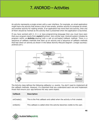 Android
46
An activity represents a single screen with a user interface. For example, an email application
might have one activity that shows a list of new emails, another activity to compose an email,
and another activity for reading emails. If an application has more than one activity, then one
of them should be marked as the activity that is presented when the application is launched.
If you have worked with C, C++ or Java programming language then you must have seen
that your program starts from main() function. Very similar way, Android system initiates its
program within an Activity starting with a call on onCreate() callback method. There is a
sequence of callback methods that start up an activity and a sequence of callback methods
that tear down an activity as shown in the below Activity lifecycle diagram: (image courtesy:
android.com )
The Activity class defines the following callbacks i.e. events. You don't need to implement all
the callback methods. However, it's important that you understand each one and implement
those that ensure your app behaves the way users expect.
Callback Description
onCreate() This is the first callback and called when the activity is first created.
onStart() This callback is called when the activity becomes visible to the user.
7. ANDROID – Activities
 