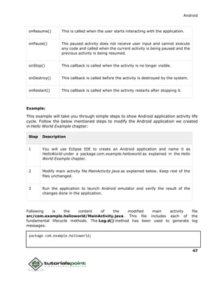 Android
47
onResume() This is called when the user starts interacting with the application.
onPause() The paused activity does not receive user input and cannot execute
any code and called when the current activity is being paused and the
previous activity is being resumed.
onStop() This callback is called when the activity is no longer visible.
onDestroy() This callback is called before the activity is destroyed by the system.
onRestart() This callback is called when the activity restarts after stopping it.
Example:
This example will take you through simple steps to show Android application activity life
cycle. Follow the below mentioned steps to modify the Android application we created
in Hello World Example chapter:
Step Description
1 You will use Eclipse IDE to create an Android application and name it as
HelloWorld under a package com.example.helloworld as explained in the Hello
World Example chapter.
2 Modify main activity file MainActivity.java as explained below. Keep rest of the
files unchanged.
3 Run the application to launch Android emulator and verify the result of the
changes done in the application.
Following is the content of the modified main activity file
src/com.example.helloworld/MainActivity.java. This file includes each of the
fundamental lifecycle methods. The Log.d() method has been used to generate log
messages:
package com.example.helloworld;
 