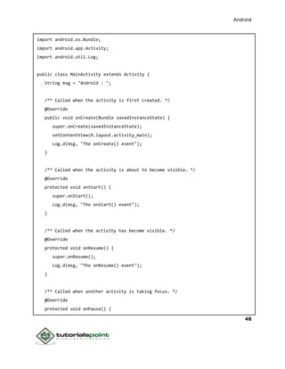 Android
48
import android.os.Bundle;
import android.app.Activity;
import android.util.Log;
public class MainActivity extends Activity {
String msg = "Android : ";
/** Called when the activity is first created. */
@Override
public void onCreate(Bundle savedInstanceState) {
super.onCreate(savedInstanceState);
setContentView(R.layout.activity_main);
Log.d(msg, "The onCreate() event");
}
/** Called when the activity is about to become visible. */
@Override
protected void onStart() {
super.onStart();
Log.d(msg, "The onStart() event");
}
/** Called when the activity has become visible. */
@Override
protected void onResume() {
super.onResume();
Log.d(msg, "The onResume() event");
}
/** Called when another activity is taking focus. */
@Override
protected void onPause() {
 