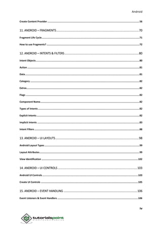 Android
iv
Create Content Provider ................................................................................................................................56
11. ANDROID – FRAGMENTS.....................................................................................................70
Fragment Life Cycle........................................................................................................................................71
How to use Fragments? .................................................................................................................................72
12. ANDROID – INTENTS & FILTERS...........................................................................................80
Intent Objects................................................................................................................................................80
Action ............................................................................................................................................................81
Data...............................................................................................................................................................81
Category ........................................................................................................................................................82
Extras.............................................................................................................................................................82
Flags ..............................................................................................................................................................82
Component Name..........................................................................................................................................82
Types of Intents .............................................................................................................................................82
Explicit Intents...............................................................................................................................................82
Implicit Intents ..............................................................................................................................................83
Intent Filters ..................................................................................................................................................88
13. ANDROID – UI LAYOUTS......................................................................................................98
Android Layout Types ....................................................................................................................................99
Layout Attributes...........................................................................................................................................99
View Identification ......................................................................................................................................102
14. ANDROID – UI CONTROLS .................................................................................................103
Android UI Controls .....................................................................................................................................103
Create UI Controls .......................................................................................................................................105
15. ANDROID – EVENT HANDLING ..........................................................................................106
Event Listeners & Event Handlers ................................................................................................................106
 