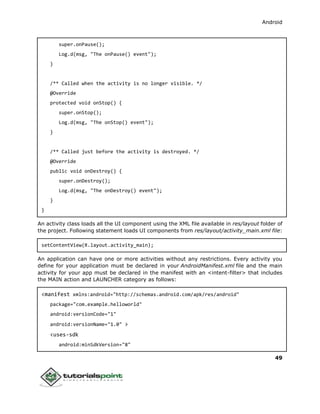Android
49
super.onPause();
Log.d(msg, "The onPause() event");
}
/** Called when the activity is no longer visible. */
@Override
protected void onStop() {
super.onStop();
Log.d(msg, "The onStop() event");
}
/** Called just before the activity is destroyed. */
@Override
public void onDestroy() {
super.onDestroy();
Log.d(msg, "The onDestroy() event");
}
}
An activity class loads all the UI component using the XML file available in res/layout folder of
the project. Following statement loads UI components from res/layout/activity_main.xml file:
setContentView(R.layout.activity_main);
An application can have one or more activities without any restrictions. Every activity you
define for your application must be declared in your AndroidManifest.xml file and the main
activity for your app must be declared in the manifest with an <intent-filter> that includes
the MAIN action and LAUNCHER category as follows:
<manifest xmlns:android="http://schemas.android.com/apk/res/android"
package="com.example.helloworld"
android:versionCode="1"
android:versionName="1.0" >
<uses-sdk
android:minSdkVersion="8"
 