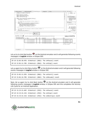Android
51
Let us try to click Red button on the Android emulator and it will generate following events
messages in LogCat window in Eclipse IDE:
07-19 15:01:10.995: D/Android :(866): The onPause() event
07-19 15:01:12.705: D/Android :(866): The onStop() event
Let us again try to click Menu button on the Android emulator and it will generate following
events messages in LogCat window in Eclipse IDE:
07-19 15:01:13.995: D/Android :(866): The onStart() event
07-19 15:01:14.705: D/Android :(866): The onResume() event
Next, let us again try to click Back button on the Android emulator and it will generate
following events messages in LogCat window in Eclipse IDE and this completes the Activity
Life Cycle for an Android Application.
07-19 15:33:15.687: D/Android :(992): The onPause() event
07-19 15:33:15.525: D/Android :(992): The onStop() event
07-19 15:33:15.525: D/Android :(992): The onDestroy() event
 