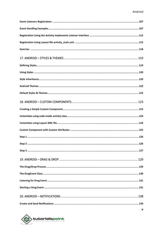Android
v
Event Listeners Registration: .......................................................................................................................107
Event Handling Examples.............................................................................................................................107
Registration Using the Activity Implements Listener Interface ....................................................................112
Registration Using Layout file activity_main.xml .........................................................................................115
Exercise: ......................................................................................................................................................118
17. ANDROID – STYLES & THEMES ..........................................................................................119
Defining Styles.............................................................................................................................................119
Using Styles .................................................................................................................................................120
Style Inheritance..........................................................................................................................................120
Android Themes ..........................................................................................................................................122
Default Styles & Themes..............................................................................................................................122
18. ANDROID – CUSTOM COMPONENTS.................................................................................123
Creating a Simple Custom Component.........................................................................................................123
Instantiate using code inside activity class...................................................................................................124
Instantiate using Layout XML file.................................................................................................................124
Custom Component with Custom Attributes ...............................................................................................125
Step 1 ..........................................................................................................................................................126
Step 2 ..........................................................................................................................................................126
Step 3 ..........................................................................................................................................................127
19. ANDROID – DRAG & DROP ................................................................................................129
The Drag/Drop Process................................................................................................................................129
The DragEvent Class.....................................................................................................................................130
Listening for Drag Event...............................................................................................................................131
Starting a Drag Event ...................................................................................................................................131
20. ANDROID – NOTIFICATIONS..............................................................................................138
Create and Send Notifications .....................................................................................................................139
 