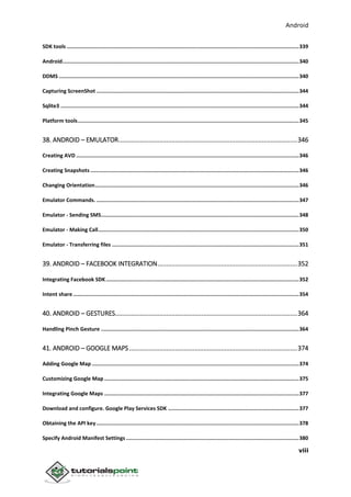 Android
viii
SDK tools .....................................................................................................................................................339
Android........................................................................................................................................................340
DDMS ..........................................................................................................................................................340
Capturing ScreenShot ..................................................................................................................................344
Sqlite3 .........................................................................................................................................................344
Platform tools..............................................................................................................................................345
38. ANDROID – EMULATOR.....................................................................................................346
Creating AVD ...............................................................................................................................................346
Creating Snapshots ......................................................................................................................................346
Changing Orientation...................................................................................................................................346
Emulator Commands. ..................................................................................................................................347
Emulator - Sending SMS...............................................................................................................................348
Emulator - Making Call.................................................................................................................................350
Emulator - Transferring files ........................................................................................................................351
39. ANDROID – FACEBOOK INTEGRATION...............................................................................352
Integrating Facebook SDK............................................................................................................................352
Intent share .................................................................................................................................................354
40. ANDROID – GESTURES.......................................................................................................364
Handling Pinch Gesture ...............................................................................................................................364
41. ANDROID – GOOGLE MAPS...............................................................................................374
Adding Google Map .....................................................................................................................................374
Customizing Google Map .............................................................................................................................375
Integrating Google Maps .............................................................................................................................377
Download and configure. Google Play Services SDK ....................................................................................377
Obtaining the API key ..................................................................................................................................378
Specify Android Manifest Settings ...............................................................................................................380
 